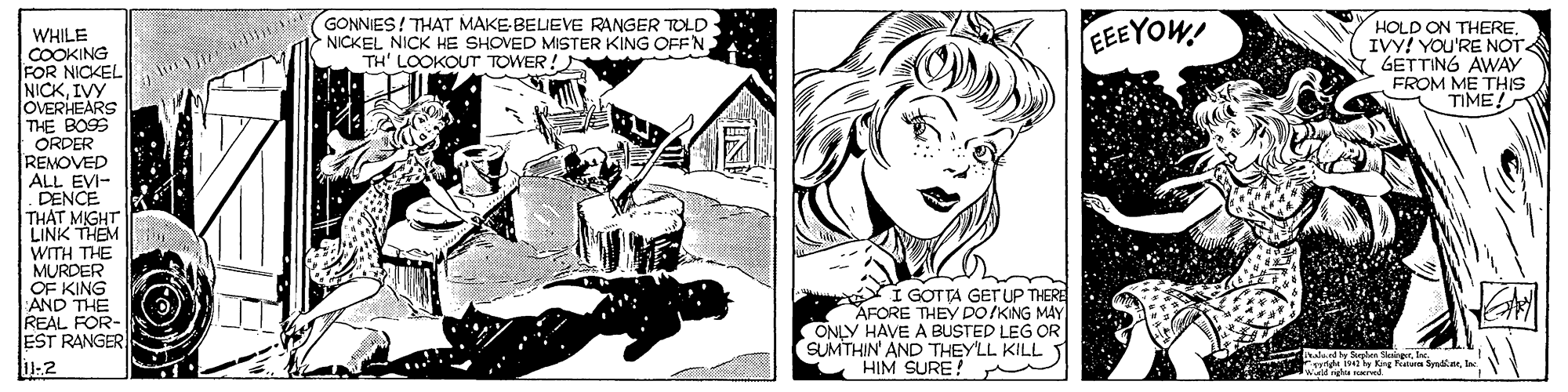 Art OCR: GONNIES! THAT MAKE-BELIEVE RANGER TOLD NICKEL NICK HE SHOVED MISTER KING OFFN TH' LOOKOUT TOWER! EEEYOW! HOLD ON THEREIVY! YOU'RE NOT GETTING AWAY FROM ME THIS TIME! WHILE COOKING FOR NICKEL NICKIVY OVERHEARS THE BOS ORDER REMOVED ALL EVI- DENCE THAT MIGHT LINK THEM WITH THE MURDER OF KING AND THE REAL FOR- EST RANGER E GOTTA GETUP THERE AFORE THEY po IKING MAY ONLY HAVE A BUSTED LEG OR SUMTHIN' AND THEY'LL KILLT HIM SURE! 4 l Krg R Ser GONNIES! THAT MAKE-BELIEVE RANGER TOLD NICKEL NICK HE SHOVED MISTER KING OFFN TH' LOOKOUT TOWER! EEEYOW! HOLD ON THEREIVY! YOU'RE NOT GETTING AWAY FROM ME THIS TIME! WHILE COOKING FOR NICKEL NICKIVY OVERHEARS THE BOS ORDER REMOVED ALL EVI- DENCE THAT MIGHT LINK THEM WITH THE MURDER OF KING AND THE REAL FOR- EST RANGER E GOTTA GETUP THERE AFORE THEY po IKING MAY ONLY HAVE A BUSTED LEG OR SUMTHIN' AND THEY'LL KILLT HIM SURE! 4 l Krg R Ser