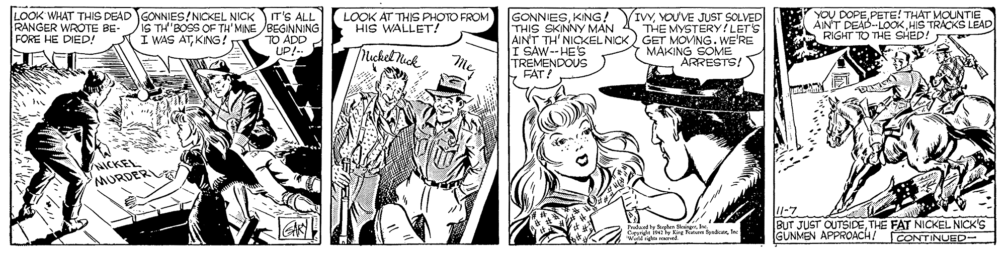 Cartoon OCR: LOOK WHAT THIS DEAD GONNIES!NICKEL NICK T'S ALL IS TH'BOSS OF TH' MINE BEGINNING TO ADD UP!-. LOOK AT THIS PHOTO FROM HIS WALLET! GONNIESKING! THIS SKINNY MAN AIN'T TH' NICKEL NICK) GET MOVING. WE'RE I SAW--HE'S TREMENDOUS FAT! YOU DOPE PETE! THAT MOUNTIE ÁINT DEAD.-LOOKHIS TRACKS LEAD RIGHT TO THE SHED! RANGER WROTE BE- FORE HE DIED! (IVYYOUVE JUST SOLVED THE MYSTERY !LET'S I WAS ATKING! Tlicket Mick MAKING SOME ARRESTS! NICKEL MURDERL alwed y fnten SkerInc. Capy i Kre Fote SnaeWald nghta ved -7 BUT JUST OUTSIDETHE FAT NICKEL NICK'S |GUNMEN APPROACH! CONTINURD- LOOK WHAT THIS DEAD GONNIES!NICKEL NICK T'S ALL IS TH'BOSS OF TH' MINE BEGINNING TO ADD UP!-. LOOK AT THIS PHOTO FROM HIS WALLET! GONNIESKING! THIS SKINNY MAN AIN'T TH' NICKEL NICK) GET MOVING. WE'RE I SAW--HE'S TREMENDOUS FAT! YOU DOPE PETE! THAT MOUNTIE ÁINT DEAD.-LOOKHIS TRACKS LEAD RIGHT TO THE SHED! RANGER WROTE BE- FORE HE DIED! (IVYYOUVE JUST SOLVED THE MYSTERY !LET'S I WAS ATKING! Tlicket Mick MAKING SOME ARRESTS! NICKEL MURDERL alwed y fnten SkerInc. Capy i Kre Fote SnaeWald nghta ved -7 BUT JUST OUTSIDETHE FAT NICKEL NICK'S |GUNMEN APPROACH! CONTINURD-