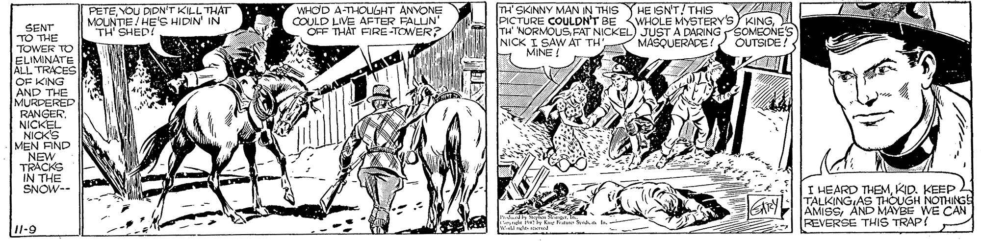 Parallel OCR: WHOD A-THOUGHT ANVONE COULD LIVE AFTER FALUN' OFF THAT FIRE-TOWER? TH' SKINNY MAN IN THIS YHE ISNT! THIS PICTURE COULDN'T BE <WHOLE MYSTERY'S KINGFAT NICKEL) JUST A DARING SOMEONE'S NICK I SAW AT TH' MASQUERADE! OUTSIDE! MINE ! PETEYOU DIDN'T KILL THAT MOUNTE/ HE'S HIDIN' IN "TH SHED! SENT TO THE TOWER TO ELIMINATE ALL TRACES OF KING AND THE MURDERED RANGER. NICKEL NICK'S MEN FIND NEW TRACKS IN THE SNOW-- I HEARD THEMKID. KEEP TALKING AS THOUGH NOTHINGS AMISSAND MAYBE WE CAN REVERSE THIS TRAP? I1-9 WHOD A-THOUGHT ANVONE COULD LIVE AFTER FALUN' OFF THAT FIRE-TOWER? TH' SKINNY MAN IN THIS YHE ISNT! THIS PICTURE COULDN'T BE <WHOLE MYSTERY'S KINGTH NORMOUSFAT NICKEL) JUST A DARING SOMEONE'S NICK I SAW AT TH' MASQUERADE! OUTSIDE! MINE ! PETEYOU DIDN'T KILL THAT MOUNTE/ HE'S HIDIN' IN "TH SHED! SENT TO THE TOWER TO ELIMINATE ALL TRACES OF KING AND THE MURDERED RANGER. NICKEL NICK'S MEN FIND NEW TRACKS IN THE SNOW-- I HEARD THEMKID. KEEP TALKING AS THOUGH NOTHINGS AMISSAND MAYBE WE CAN REVERSE THIS TRAP? I1-9