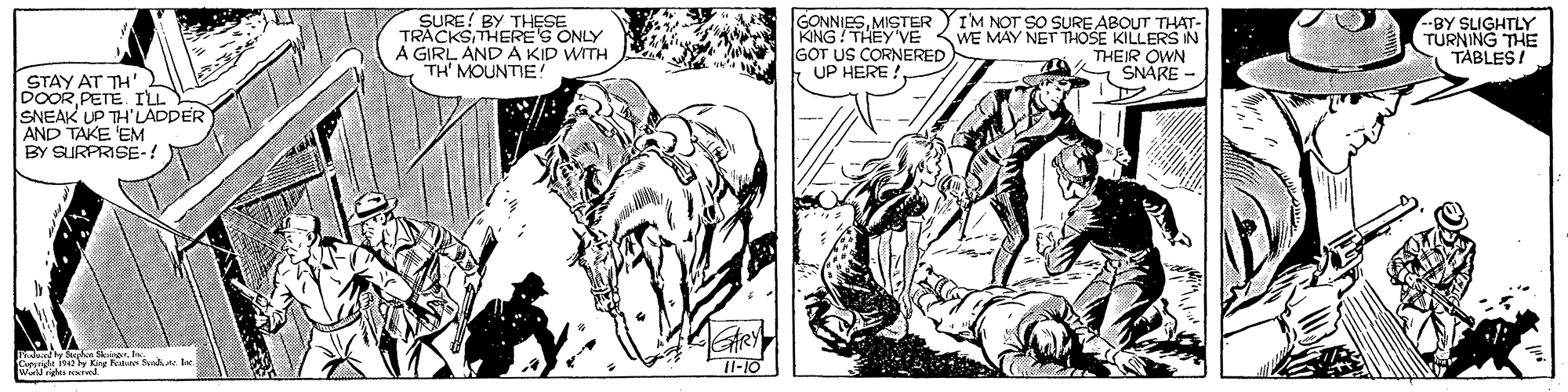 Style OCR: SURE! BY THESE TRACKS THERES ONLY A GIRL AND A KID WITH TH' MOUNTIE! GONNIESMISTER KNG THEY'VE GOT US CORNERED UP HERE !I'M NOT SO SURE ABOUT THAT- WE MAY NET THOSE KILLERS IN THEIR OWN SNARE - BY SLIGHTLY TURNING THE: TABLES! STAY AT TH' DOOR PETE. I'LL SNEAK UP TH'LADDER AND TAKE EM BY SURPRISE-! minel ndun erOmride i42 y King Peatan Sanhe. I 11-10 SURE! BY THESE TRACKS THERES ONLY A GIRL AND A KID WITH TH' MOUNTIE! GONNIESMISTER KNG THEY'VE GOT US CORNERED UP HERE !I'M NOT SO SURE ABOUT THAT- WE MAY NET THOSE KILLERS IN THEIR OWN SNARE - BY SLIGHTLY TURNING THE: TABLES! STAY AT TH' DOOR PETE. I'LL SNEAK UP TH'LADDER AND TAKE EM BY SURPRISE-! minel ndun erOmride i42 y King Peatan Sanhe. I 11-10