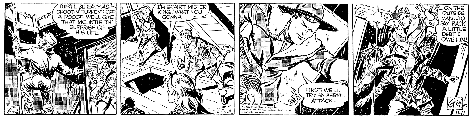 Cartoon OCR: THIS'LL BE EASY AS SHOOTIN' TURKEYS OFF A ROOST..WE'LL GIVE THAT MOUNTME TH' SURPRISE OF HIS LIFE I'M SCAIRT MISTER KING !WHAT YOU GONNA - .ON THE OUTSIDE MAN..TO PAY BACK A LITTLE DEBT I OWE HIM! FIRSTWE'LL TRY AN AERIAL AT TACK -.. nnde e Kae Frat fndia a THIS'LL BE EASY AS SHOOTIN' TURKEYS OFF A ROOST..WE'LL GIVE THAT MOUNTME TH' SURPRISE OF HIS LIFE I'M SCAIRT MISTER KING !WHAT YOU GONNA - .ON THE OUTSIDE MAN..TO PAY BACK A LITTLE DEBT I OWE HIM! FIRSTWE'LL TRY AN AERIAL AT TACK -.. nnde e Kae Frat fndia a