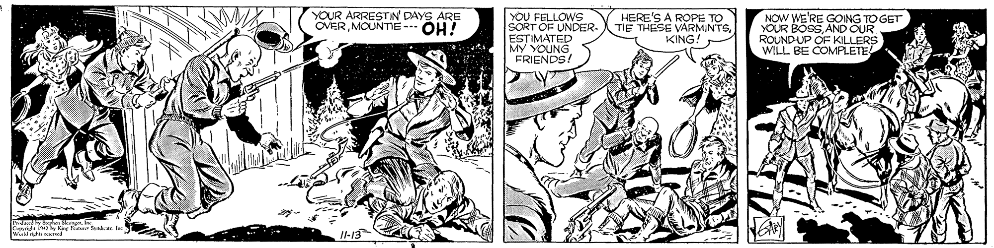 Fictional character OCR: YOU FELLOWS SORT OF UNDER- ESTIMATED MY YOUNG FRIENDS! YOUR ARRESTIN' DAYS ARE OVERMOUNTIE - OH! HERE'S A ROPE TO TIE THESE VARMINTSKING! NOW WE'RE GOING TO GET YOUR BOSS AND OUR ROUND-UP OF KILLERS WILL BE COMPLETE y Shan SkingerIne II-13 YOU FELLOWS SORT OF UNDER- ESTIMATED MY YOUNG FRIENDS! YOUR ARRESTIN' DAYS ARE OVERMOUNTIE - OH! HERE'S A ROPE TO TIE THESE VARMINTSKING! NOW WE'RE GOING TO GET YOUR BOSS AND OUR ROUND-UP OF KILLERS WILL BE COMPLETE y Shan SkingerIne II-13