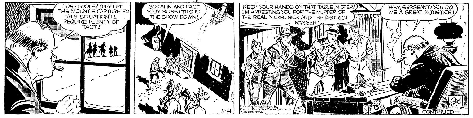 People OCR: WHYSERGEANT! YOU DO ME A GREAT THOSE FOOLS!THEY LET THE MOUNTIE CAPTURE 'EM THIS SITUATION'LL REQUIRE PLENTY OF TACT! GO ON IN AND FACE YOUR BOSS!THIS IS THE SHOW-DOWN! KEEP YOUR HANDS ON THAT TABLEMISTER! IM ARRESTING YOU FOR THE MURDER OF THE REAL NICKEL NICK AND THE DISTRICT RANGER! 11-14 CONTINUED- WHYSERGEANT! YOU DO ME A GREAT THOSE FOOLS!THEY LET THE MOUNTIE CAPTURE 'EM THIS SITUATION'LL REQUIRE PLENTY OF TACT! GO ON IN AND FACE YOUR BOSS!THIS IS THE SHOW-DOWN! KEEP YOUR HANDS ON THAT TABLEMISTER! IM ARRESTING YOU FOR THE MURDER OF THE REAL NICKEL NICK AND THE DISTRICT RANGER! 11-14 CONTINUED-