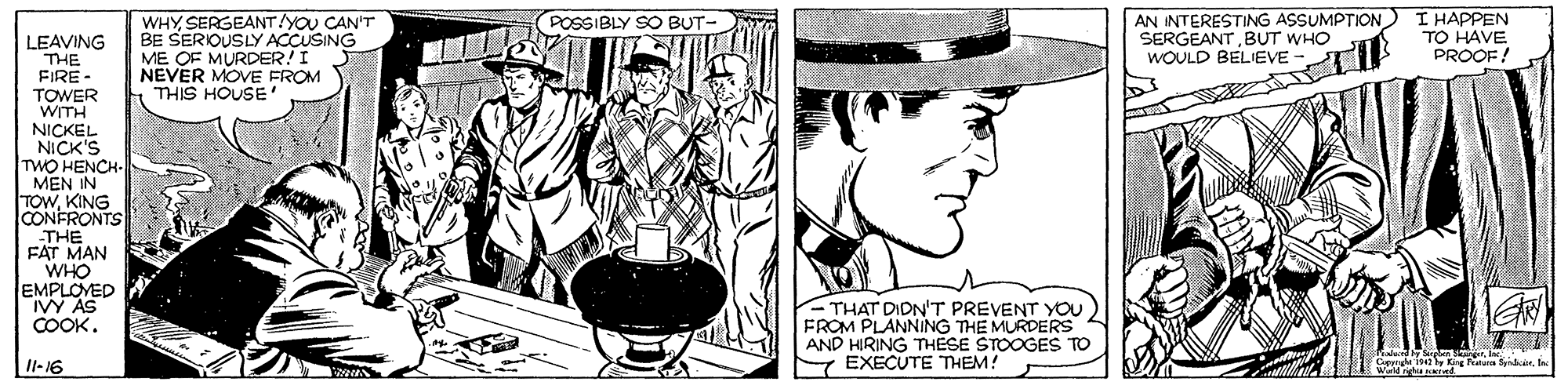Cartoon OCR: AN INTERESTING ASSUMPTION I HAPPEN SERGEANTBUT WHO WOULD BELIEVE POSSIBLY SO BUT- WHYSERGEANT/YOU CAN'T BE SERIOUSLY ACCUSING ME OF MURDER! I NEVER MOVE FROM THIS HOUSE ' LEAVING THE FIRE - TO HAVE PROOF! TOWER WITH NICKEL NICK'S TWO HENCH- MEN IN TOWKING CONFRONTS THE FAT MAN WHO EMPLOVED IVY AS COOK. - THAT DIDN'T PREVENT YOU FROM PLANNING THE MURDERS AND HIRING THESE STOOGES TO Y EXECUTE THEM! SirgenCapp isy King etun Sban I1-16 AN INTERESTING ASSUMPTION I HAPPEN SERGEANTBUT WHO WOULD BELIEVE POSSIBLY SO BUT- WHYSERGEANT/YOU CAN'T BE SERIOUSLY ACCUSING ME OF MURDER! I NEVER MOVE FROM THIS HOUSE ' LEAVING THE FIRE - TO HAVE PROOF! TOWER WITH NICKEL NICK'S TWO HENCH- MEN IN TOWKING CONFRONTS THE FAT MAN WHO EMPLOVED IVY AS COOK. - THAT DIDN'T PREVENT YOU FROM PLANNING THE MURDERS AND HIRING THESE STOOGES TO Y EXECUTE THEM! SirgenCapp isy King etun Sban I1-16