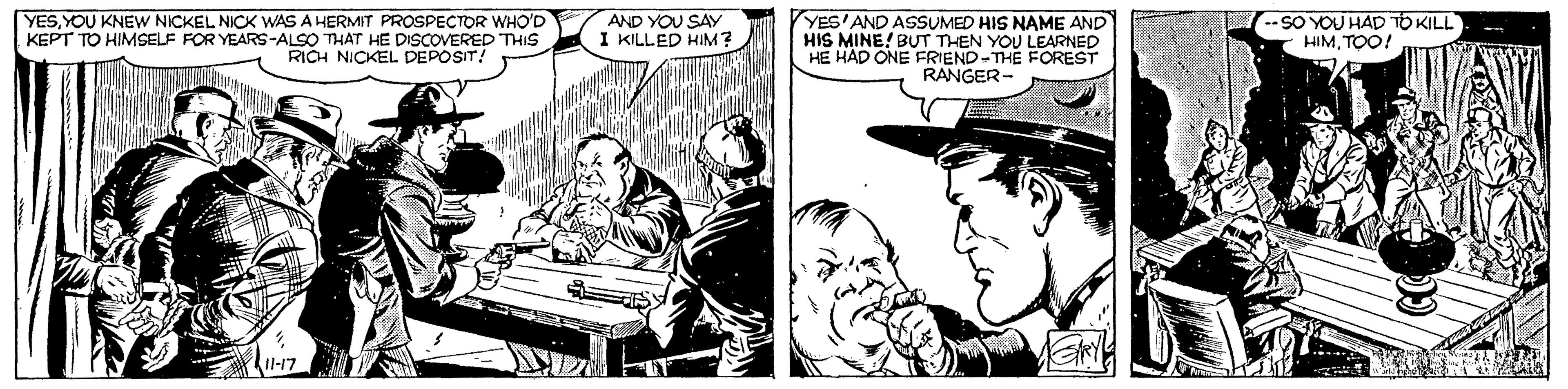 Keyboard OCR: YESYOU KNEW NICKEL NICK WAS A HERMIT PROSPECTOR WHO'D KEPT TO HIMSELF FOR YEARS-ALSO THAT HE DISCOVERED THIS RICH NICKEL DEPOSIT! AND YOU SAY I KILLED HIM? YES'AND ASSUMED HIS NAME AND HIS MINE! BUT THEN YOU LEARNED HAD ONE FRIEND-THE FOREST RANGER- --SO YOU HAD TO KILL HIMTOO! YESYOU KNEW NICKEL NICK WAS A HERMIT PROSPECTOR WHO'D KEPT TO HIMSELF FOR YEARS-ALSO THAT HE DISCOVERED THIS RICH NICKEL DEPOSIT! AND YOU SAY I KILLED HIM? YES'AND ASSUMED HIS NAME AND HIS MINE! BUT THEN YOU LEARNED HAD ONE FRIEND-THE FOREST RANGER- --SO YOU HAD TO KILL HIM