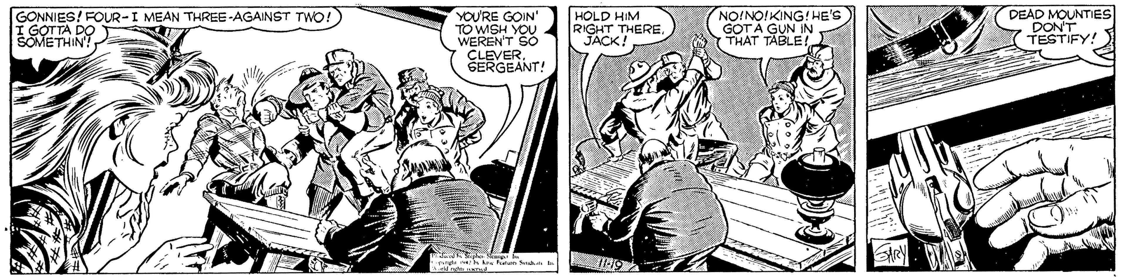 Drawing OCR: GONNIES! FOUR-I MEAN THREE -AGAINST TWO! I GOTTA DO SOMETHIN! YOU'RE GOIN' TO WISH YOU WEREN'T SO CLEVERSERGEANT! HOLD HIM RIGHT THEREJACK! NO!NO!KING! HE'S GOTA GUN IN THAT TABLE! DEAD MOUNTIES DON'T TESTIFY! GONNIES! FOUR-I MEAN THREE -AGAINST TWO! I GOTTA DO SOMETHIN! YOU'RE GOIN' TO WISH YOU WEREN'T SO CLEVERSERGEANT! HOLD HIM RIGHT THEREJACK! NO!NO!KING! HE'S GOTA GUN IN THAT TABLE! DEAD MOUNTIES DON'T TESTIFY!