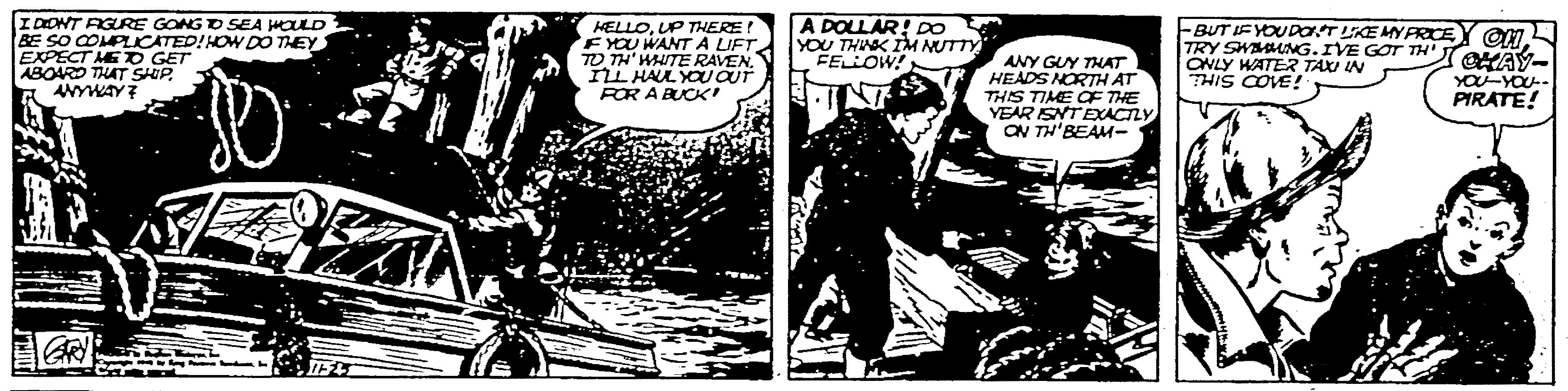 Drawing OCR: IDONT AGURE GONG O SEA HOULD BE SO COMPLICATED!HOW DO THEY EXPECT ME D GET ABOARD THAT SHIP. ANYWAY7 HELLOUP THERE FYOU WANT A LIFTTO TH' HUTE RAVEN. IL HAUL YOUOUT ROR A BUCK A DOLLAR DO YOU THISK IM NUTTY FELLOW! ANY GUY THAT HEADS NORTH AT THIS TIME CF THE YEAR SNTEXACTLY ON TH'BEAM- FBUT IFYOUDOT LKE MYFRCE TRY SWAG.IVE GOT TH'TeHAY ONLY WATER TAXI IN THIS COVE ! YOU-YOU PIRATE! IDONT AGURE GONG O SEA HOULD BE SO COMPLICATED!HOW DO THEY EXPECT ME D GET ABOARD THAT SHIP. ANYWAY7 HELLOUP THERE FYOU WANT A LIFTTO TH' HUTE RAVEN. IL HAUL YOUOUT ROR A BUCK A DOLLAR DO YOU THISK IM NUTTY FELLOW! ANY GUY THAT HEADS NORTH AT THIS TIME CF THE YEAR SNTEXACTLY ON TH'BEAM- FBUT IFYOUDOT LKE MYFRCE TRY SWAG.IVE GOT TH'TeHAY ONLY WATER TAXI IN THIS COVE ! YOU-YOU PIRATE!