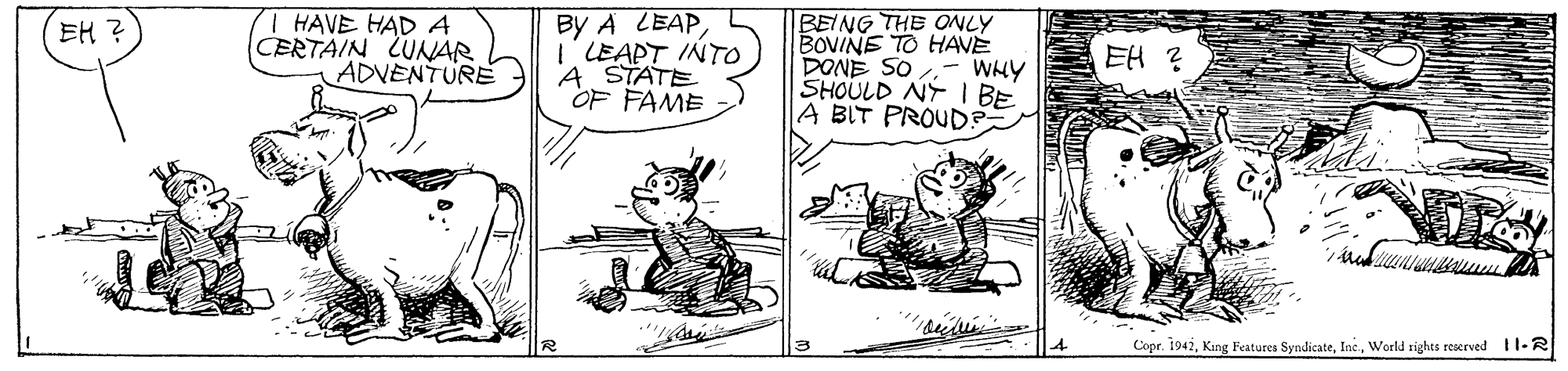 Line OCR: I HAVE HAD A CERTAIN LUNAR ADVENTURE By A LEAP LEAPT INTO A STATE OF FAME BEING THE ONLY BOVINE TO HAVE DONE SO SHOULD NY I BE A BIT PROUD? EH ? EH ? WHY Copr. 1941World rights reserved 11-R I HAVE HAD A CERTAIN LUNAR ADVENTURE By A LEAP LEAPT INTO A STATE OF FAME BEING THE ONLY BOVINE TO HAVE DONE SO SHOULD NY I BE A BIT PROUD? EH ? EH ? WHY Copr. 1941King Features SyndicateWorld rights reserved 11-R