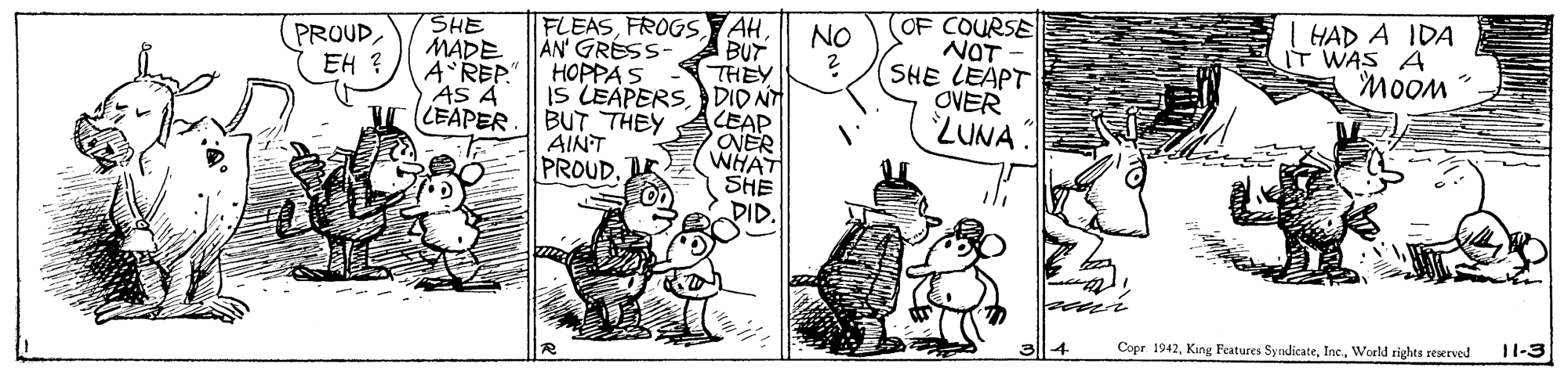 Line art OCR: SHE MADE A REP. AS A LEAPER FLEASBUT THEY IS LEAPERSDID NT LEAP ONER WHAT SHE DID. OF COURSE NOT SHE LEAPT OVER ZUNA I HAD A IDA IT WAS A MooM NO PROUDEH ? AN' GRESS HOPPA S BUTTHEY AINT PROUD. 11-3 Copr 1942World rights reerved SHE MADE A REP. AS A LEAPER FLEASFROGS AHBUT THEY IS LEAPERSDID NT LEAP ONER WHAT SHE DID. OF COURSE NOT SHE LEAPT OVER ZUNA I HAD A IDA IT WAS A MooM NO PROUDEH ? AN' GRESS HOPPA S BUTTHEY AINT PROUD. 11-3 Copr 1942King Features SyndicateWorld rights reerved