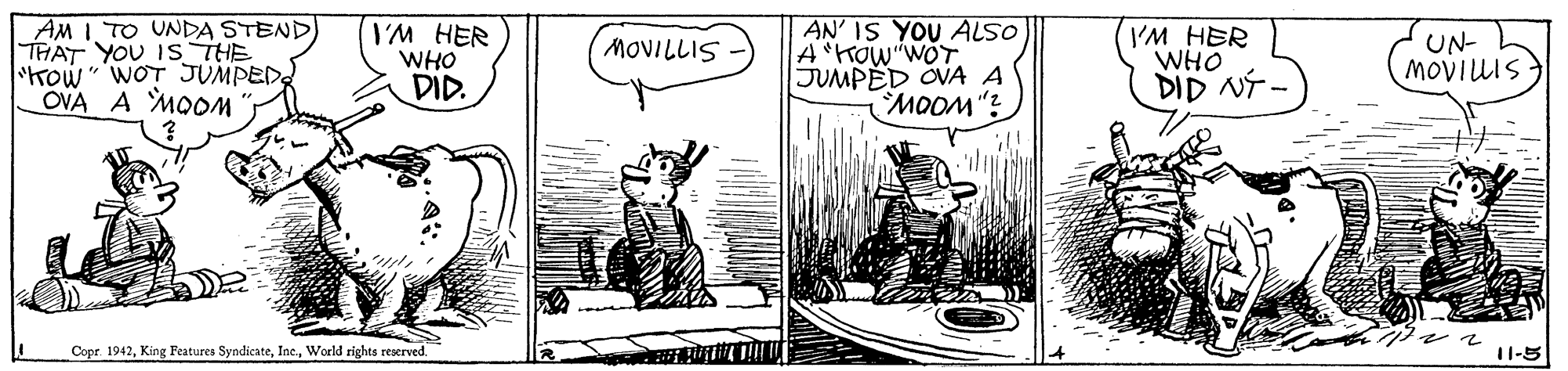 Illustration OCR: AM 1TO UNDA STEND THAT YOU IS THE Kow" WOT JUMPED OVA A MOOM I'M HER WHO DID. AN' IS YOU ALSO A"Kow WOT JUMPED OVA A MOOM"? I'M HER WHO UN- MOVIUIS MOVILLIS DID NT - Copr. 1942World rights reserved. 11-5 AM 1TO UNDA STEND THAT YOU IS THE Kow" WOT JUMPED OVA A MOOM I'M HER WHO DID. AN' IS YOU ALSO A"Kow WOT JUMPED OVA A MOOM"? I'M HER WHO UN- MOVIUIS MOVILLIS DID NT - Copr. 1942King Features SyndicateWorld rights reserved. 11-5