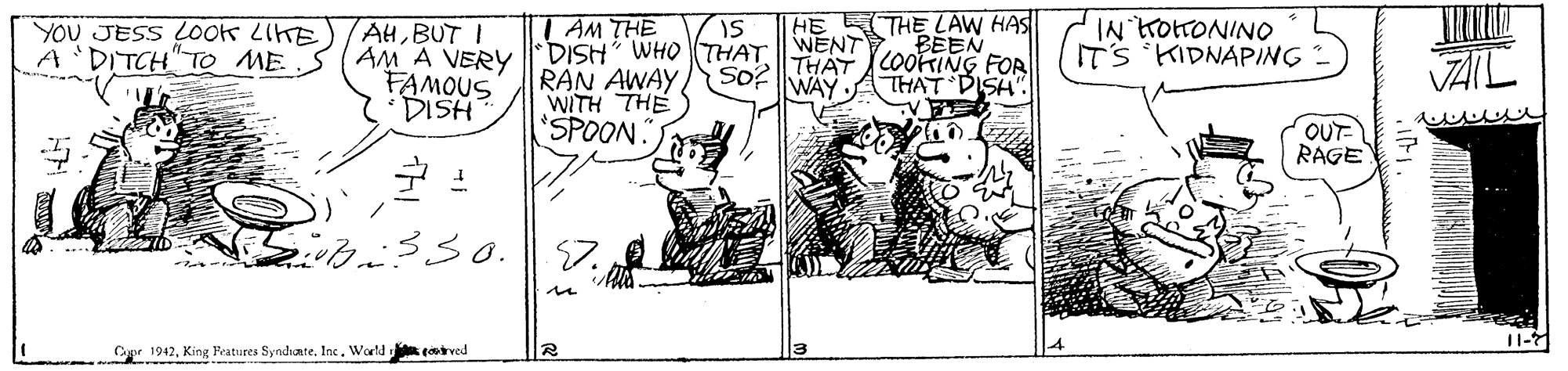 Art OCR: HE E THE LAW HAS BEEN THAT COORING FOR THAT DISH' T AM THE YOU JESS LOOK LIKE A 'DITCH" To ME IN TottONINO ITS KIDNAPING AHBUT I AM A VERYDISH WHO THATWENT RAN AWAY WITH THE 'SPOON. FAMOUS DISH So? VAIL WAY OUT RAGE ... 11- Cagir 1942King Pratures Syndhate. Inc. World coved HE E THE LAW HAS BEEN THAT COORING FOR THAT DISH' T AM THE YOU JESS LOOK LIKE A 'DITCH" To ME IN TottONINO ITS KIDNAPING AHBUT I AM A VERYDISH WHO THATWENT RAN AWAY WITH THE 'SPOON. FAMOUS DISH So? VAIL WAY OUT RAGE ... 11- Cagir 1942King Pratures Syndhate. Inc. World coved