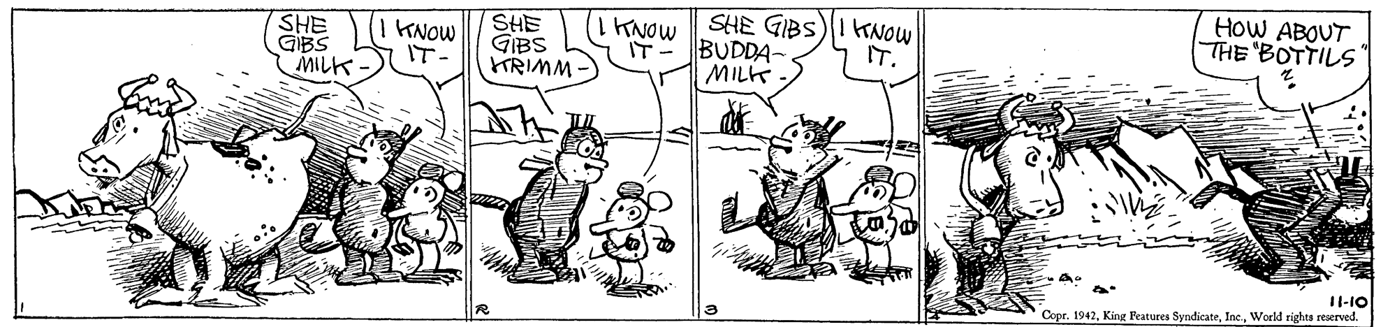 Mammal OCR: HOW ABOUT THE "BOTTILS SHE GIBS HRIMM SHE GIBS IT- BUDDA- MILK KNOW IT. TNOW SHE GIBS MILK KNOW IT- 11-10 Copr. 1942World righta reserved. HOW ABOUT THE "BOTTILS SHE GIBS HRIMM SHE GIBS IT- BUDDA- MILK KNOW IT. TNOW SHE GIBS MILK KNOW IT- 11-10 Copr. 1942King Peatures SyndicateWorld righta reserved.