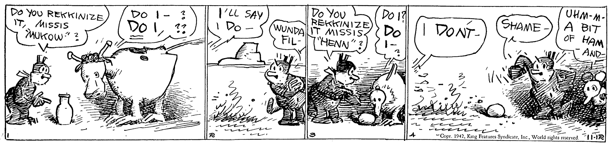 Art OCR: Do You RÉKKINIZE) WUNDA IT MISSIS 7"HENN"? DO 19 Do UHM-M- A BIT OF HAM AND SHAME DO YOU REKKINIZE ITMISSIS MUKOW" ? DO I- ? DO I. I'LL SAY I Do - DONT- FIL- ree e wee ve -Copr. 1942World rights reserved. 11-IR Do You RÉKKINIZE) WUNDA IT MISSIS 7"HENN"? DO 19 Do UHM-M- A BIT OF HAM AND SHAME DO YOU REKKINIZE ITMISSIS MUKOW" ? DO I- ? DO I. I'LL SAY I Do - DONT- FIL- ree e wee ve -Copr. 1942Kang Features SyndicateWorld rights reserved. 11-IR