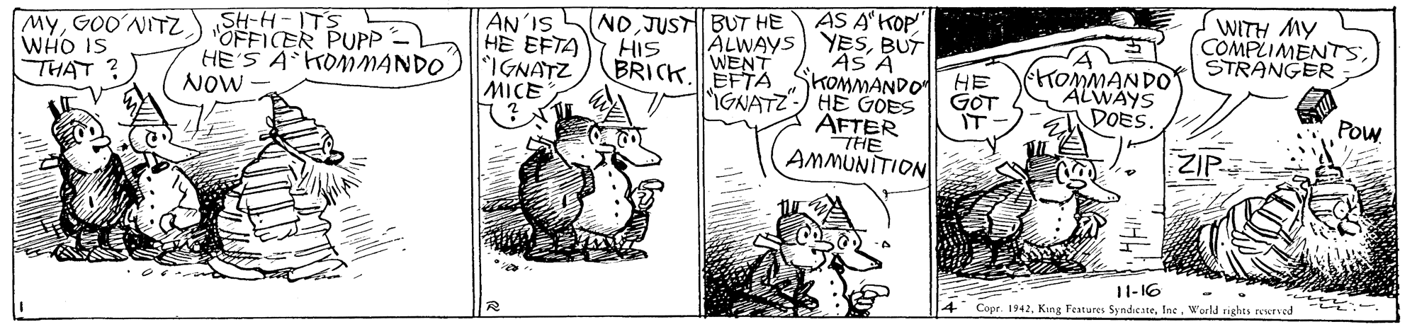 Illustration OCR: WITH MY COMPLIMENTS: STRANGER AS A'KOP ALWAYS) YESBUT BRICK. EFTA SKOMMAND0 HE GNATZ-) HE GOES ÄFTER THE AMMUNITION (NOJUSTBUT HE MyGOO'NITZ WHO IS THAT SH-H-ITS OFFICER PUPP -) HE'S A KOMMANDO NOW AN'IS HE EFTA IGNATZ MICE HIS WENT GOT IT TOMMANDO ALWAYS DOES. Pow ZIP 11-16 4 Copr. 1942W'orld rights reservod WITH MY COMPLIMENTS: STRANGER AS A'KOP ALWAYS) YESBUT BRICK. EFTA SKOMMAND0 HE GNATZ-) HE GOES ÄFTER THE AMMUNITION (NOJUSTBUT HE MyGOO'NITZ WHO IS THAT SH-H-ITS OFFICER PUPP -) HE'S A KOMMANDO NOW AN'IS HE EFTA IGNATZ MICE HIS WENT GOT IT TOMMANDO ALWAYS DOES. Pow ZIP 11-16 4 Copr. 1942King Features SyndicateW'orld rights reservod
