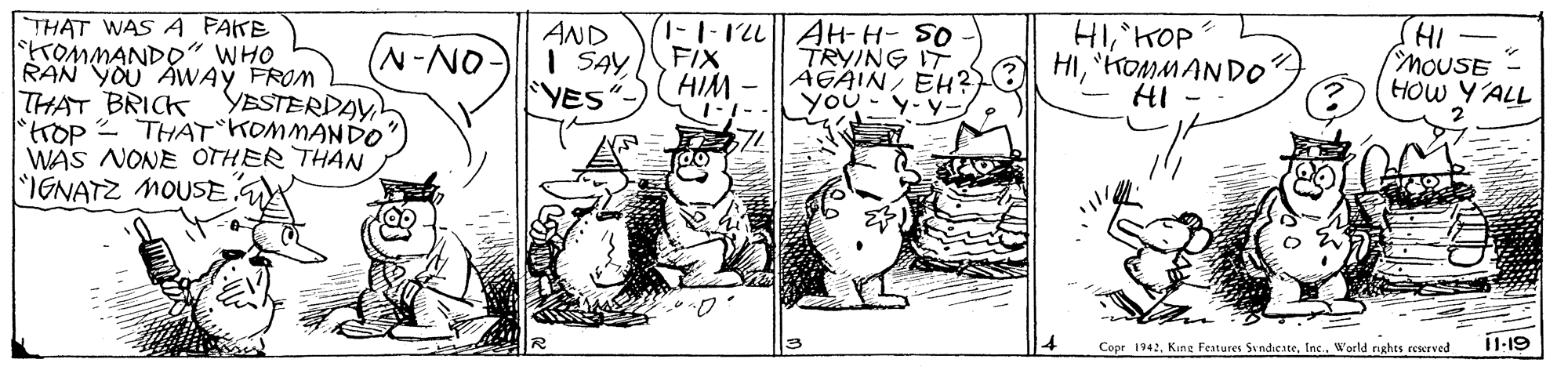 Drawing OCR: (1-1-12L AH-H- SO FIX I SAY HIM. HIKOP HI'HOMMAN DO HI - IHJ moUSE THAT WAS A PAKE TOMMANDO" WHO RAN YOU AWAY FROM THAT BRICK YESTERDAY rop - THAT KOMMANDO WAS NONE OTHER THAN IGNATZ MOUSE GA AND ON-NYES TRYING IT AGAIN EH? you-y-y- HOW Y'ALL 11-19 Copr 1942Inc. World rights reserved (1-1-12L AH-H- SO FIX I SAY HIM. HIKOP HI'HOMMAN DO HI - IHJ moUSE THAT WAS A PAKE TOMMANDO" WHO RAN YOU AWAY FROM THAT BRICK YESTERDAY rop - THAT KOMMANDO WAS NONE OTHER THAN IGNATZ MOUSE GA AND ON-NYES TRYING IT AGAIN EH? you-y-y- HOW Y'ALL 11-19 Copr 1942King Features SvndicateInc. World rights reserved