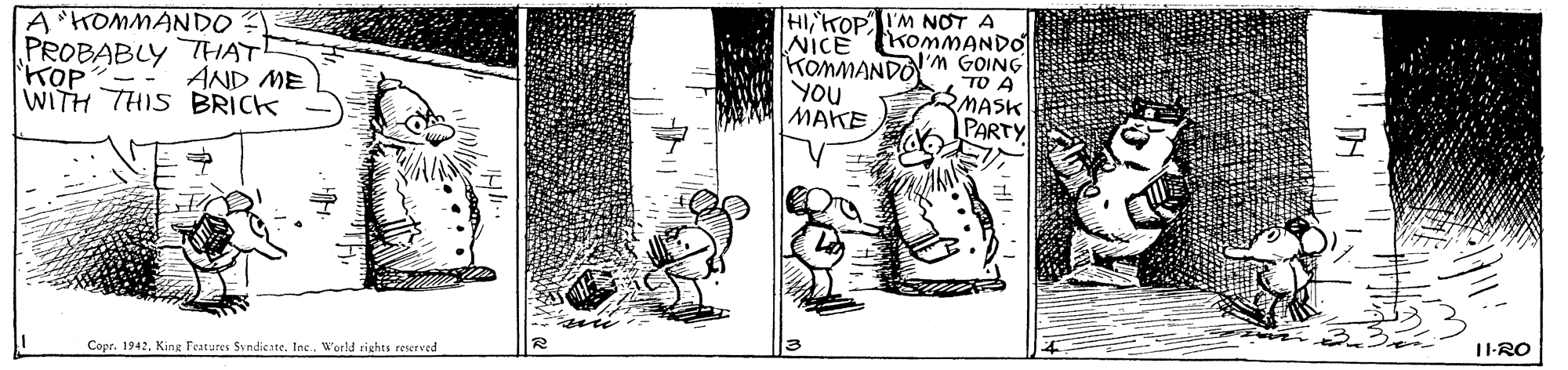 Design OCR: HIiKOPI'M NOT A NICE TKOMMANDO I'M GOING TO A MASK A HOMMANDO? PROBABLY THAT! TOP?-- WITH THIS BRICK KOMMANDO YOU MAKE AND ME PARTY 11-RO Copr. 1942King Features Svndicate. Inc. World rights reserved HIiKOPI'M NOT A NICE TKOMMANDO I'M GOING TO A MASK A HOMMANDO? PROBABLY THAT! TOP?-- WITH THIS BRICK KOMMANDO YOU MAKE AND ME PARTY 11-RO Copr. 1942King Features Svndicate. Inc. World rights reserved