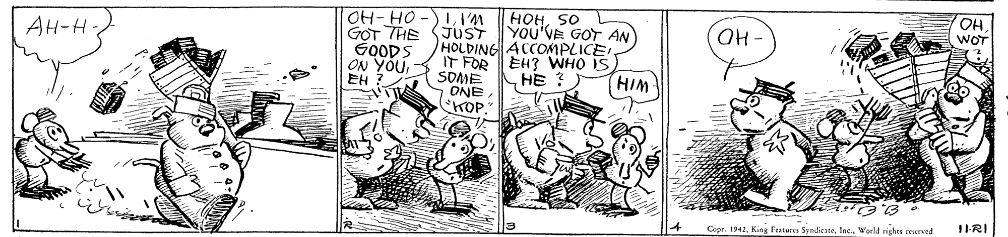 Parallel OCR: HOHSO YOU'VE GOT AN OHI'M G?T THE SJUST GOODS ON YOU EH AH-H- HO. WOT HOLDING ACCOMPLICE IT FOR EH3 WHO IS SOME ONEKOP." HE ? HIM 1I-RI Copr. 1942World rights reserved HOHSO YOU'VE GOT AN OHOH-HO -)II'M G?T THE SJUST GOODS ON YOU EH AH-H- HO. WOT HOLDING ACCOMPLICE IT FOR EH3 WHO IS SOME ONEKOP." HE ? HIM 1I-RI Copr. 1942King Features SyndicateWorld rights reserved