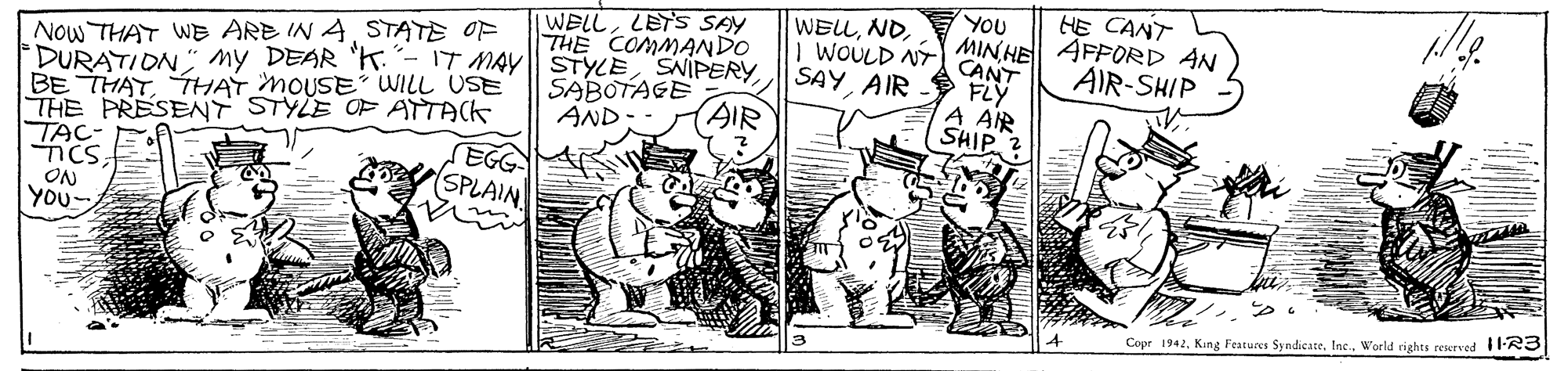 Adaptation OCR: WELLLETS SAY THE COMMANDO YOU MIN HE HE CANT AFFORD AN AIR-SHIP WELLSTATE OF DURATION" my DEAR "K- 1T MAY STYLE SNIPERY BE THATTHAT MOUSE WILL USE THE PRESENT STYLE OF ATTACK TAC- ncs ON You WOULD NTA CANT SAYAIR - FLY A AIR SHIP 2 SABOTAGE AND AIR EGG SPLAIN Copr 1942. King Features SyndicateWorld rights rescrved 11-R3 WELLLETS SAY THE COMMANDO YOU MIN HE HE CANT AFFORD AN AIR-SHIP WELLNOw THAT WE ARE IN ASTATE OF DURATION" my DEAR "K- 1T MAY STYLE SNIPERY BE THATTHAT MOUSE WILL USE THE PRESENT STYLE OF ATTACK TAC- ncs ON You WOULD NTA CANT SAYAIR - FLY A AIR SHIP 2 SABOTAGE AND AIR EGG SPLAIN Copr 1942. King Features SyndicateWorld rights rescrved 11-R3