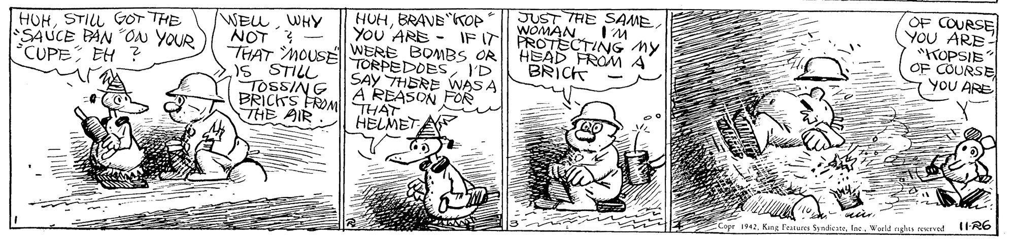 Art OCR: HUHBRAVE "KOP YOU 'ARE - THAT MOUS WERE BOMBS OR| HEAD FROM A JUST THE SAMEWOMAN IF IT PROTECTING MY OF COURSE YOU ARE "KOPSIE OF COURSE YOU ARE HUHSTILL GOT THE SAUCE PAN ON YOUR °CUPE EH ? WEuWHY NOT? - TORPEDOESI'D SAY THERE VWAS A A REASON FOR BRICK )5 STILL TOSSING BRICKS FROM THAT THE AIR HELMET A IIR6 ECopr 1942Inc. World nghts reurved HUHBRAVE "KOP YOU 'ARE - THAT MOUS WERE BOMBS OR| HEAD FROM A JUST THE SAMEWOMAN IF IT PROTECTING MY OF COURSE YOU ARE "KOPSIE OF COURSE YOU ARE HUHSTILL GOT THE SAUCE PAN ON YOUR °CUPE EH ? WEuWHY NOT? - TORPEDOESI'D SAY THERE VWAS A A REASON FOR BRICK )5 STILL TOSSING BRICKS FROM THAT THE AIR HELMET A IIR6 ECopr 1942Kung l'eatures SyndicateInc. World nghts reurved