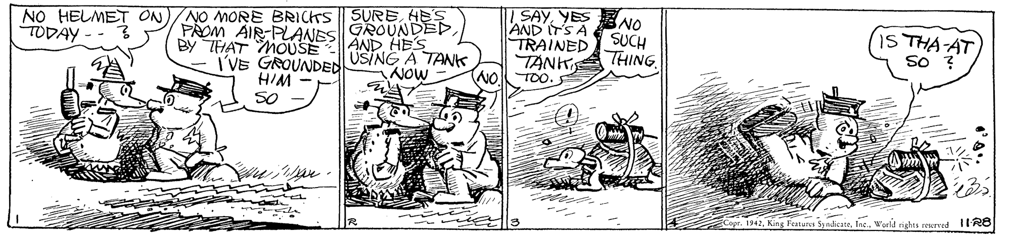 Parallel OCR: NO HELMET ON TODAY NO MORE BRICTS SUREHES PROM AIR PLANES AND HES BY THAT MOUSE I'VE GROUNDED SAYYES NO AND ITS A TRAINED TÄNK THING GROUNDED1S THA AT So ? SUCH USING A TAK NOW - WIH SO NO TOO Copr. 1942World rights rewrved 1IR8 NO HELMET ON TODAY NO MORE BRICTS SUREHES PROM AIR PLANES AND HES BY THAT MOUSE I'VE GROUNDED SAYYES NO AND ITS A TRAINED TÄNK THING GROUNDED1S THA AT So ? SUCH USING A TAK NOW - WIH SO NO TOO Copr. 1942King Fcatures SyndicateWorld rights rewrved 1IR8
