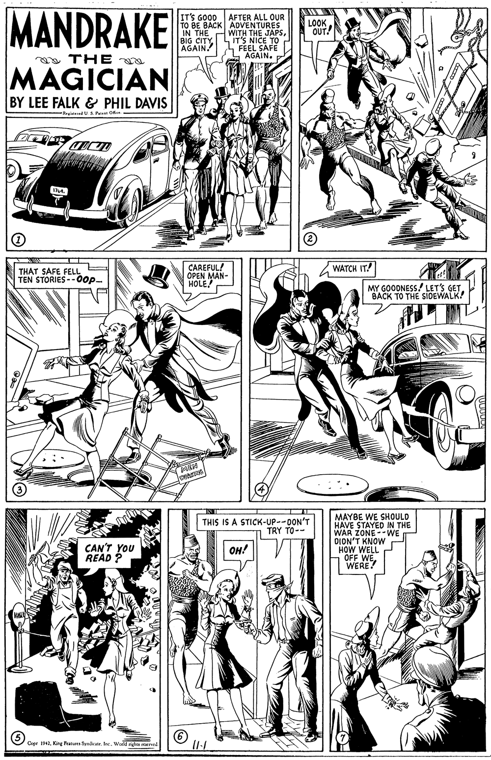 Art OCR: MANDRAKE IT'S GOOD AFTER ALL OUR TO BE BACK ADVENTURES WITH THE JAPSIT'S NICE TO FEEL SAFE AGAIN. LOOKOUT! IN THE BIG CITY AGAIN. a THE MAGICIAN BY LEE FALK & PHIL DAVIS Registesed U S Pee O CAREFUL! OPEN MAN- HOLE WATCH IT! THAT SAFE FELL TEN STORIES --00p- MY GOODNESS! LET'S GETBACK TO THE SIDEWALK! MAYBE WE SHOULD HAVE STAYED IN THE WAR ZONE --WE OION'T KNOW HOW WELL OFF WEWERE! THIS IS A STICK-UP--DON'T TRY TO-- CAN'T YOU READ ? OH! Coer 1942World nha rerved MANDRAKE IT'S GOOD AFTER ALL OUR TO BE BACK ADVENTURES WITH THE JAPSIT'S NICE TO FEEL SAFE AGAIN. LOOKOUT! IN THE BIG CITY AGAIN. a THE MAGICIAN BY LEE FALK & PHIL DAVIS Registesed U S Pee O CAREFUL! OPEN MAN- HOLE WATCH IT! THAT SAFE FELL TEN STORIES --00p- MY GOODNESS! LET'S GETBACK TO THE SIDEWALK! MAYBE WE SHOULD HAVE STAYED IN THE WAR ZONE --WE OION'T KNOW HOW WELL OFF WEWERE! THIS IS A STICK-UP--DON'T TRY TO-- CAN'T YOU READ ? OH! Coer 1942King Features SyndicateWorld nha rerved