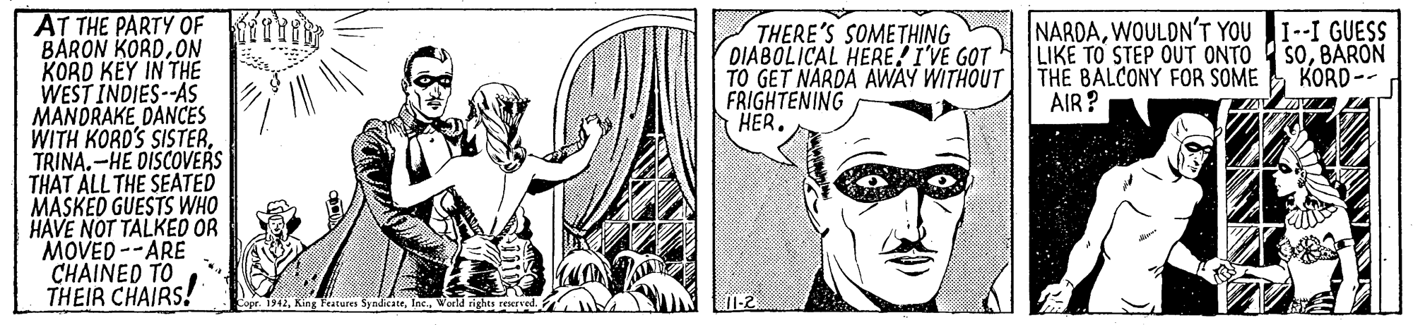 Line OCR: AT THE PARTY OF T? BARON KORDON KORD KÉY IN THE WEST INDIES--AS MANDRAKE DANCES WITH KORD'S SISTERTRINA.-HE DISCOVERS THAT ALL THE SEATED MASKED GUESTS WHO HAVE NOT TALKED OR "MOVED --ARE CHAINED TO THEIR CHAIRS! THERE'S SOMETHING DIABOLICAL HERE! I'VE GOT TO GET NARDA AWAY WITHOUT FRIGHTENING HER. NARDAWOULDN'T YOU I--I GUESS LIKE TO STEP OUT ONTO THE BALCONY FOR SOME AIR? SOBARON KORD-- Copr. 1942World ri AT THE PARTY OF T? BARON KORDON KORD KÉY IN THE WEST INDIES--AS MANDRAKE DANCES WITH KORD'S SISTERTRINA.-HE DISCOVERS THAT ALL THE SEATED MASKED GUESTS WHO HAVE NOT TALKED OR "MOVED --ARE CHAINED TO THEIR CHAIRS! THERE'S SOMETHING DIABOLICAL HERE! I'VE GOT TO GET NARDA AWAY WITHOUT FRIGHTENING HER. NARDAWOULDN'T YOU I--I GUESS LIKE TO STEP OUT ONTO THE BALCONY FOR SOME AIR? SOBARON KORD-- Copr. 1942King Features SyndicateWorld ri
