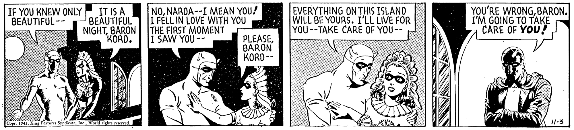 Humour OCR: IT IS A BEAUTIFUL NIGHTBARON KORD. NONARDA--I MEAN YOU! I FÉLL IN LOVE WITH YOU THE FIRST MOMENT I SAW YOU -- EVERYTHING ONTHIS ISLANO WILL BE YOURS. I'LL LIVE FOR YOU--TAKE CARE OF YOU-- YOU'RE WRONGBARON. I'M GOING TO TAKE CARE OF YOU! IF YOU KNEW ONLY BEAUTIFUL-- PLEASEBARON KORD-- Copr. 1942World rights reserved. I1-3 IT IS A BEAUTIFUL NIGHTBARON KORD. NONARDA--I MEAN YOU! I FÉLL IN LOVE WITH YOU THE FIRST MOMENT I SAW YOU -- EVERYTHING ONTHIS ISLANO WILL BE YOURS. I'LL LIVE FOR YOU--TAKE CARE OF YOU-- YOU'RE WRONGBARON. I'M GOING TO TAKE CARE OF YOU! IF YOU KNEW ONLY BEAUTIFUL-- PLEASEBARON KORD-- Copr. 1942King Features SyndicateWorld rights reserved. I1-3