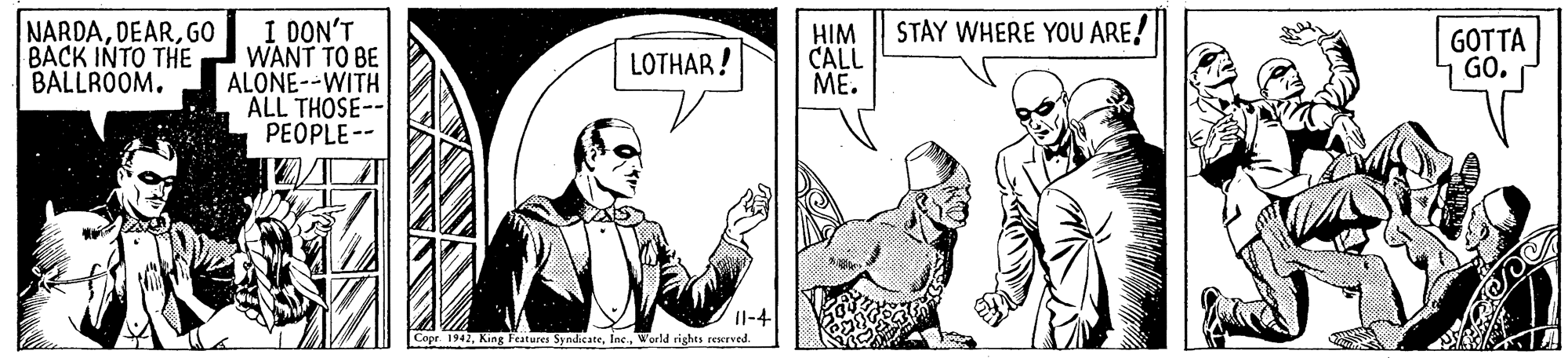 Art OCR: I DON'T WANT TO BE ALONE--WITH ALL THOSE-- PEOPLE-- STAY WHERE YOU ARE! NARDAGO BACK INTO THE BALLROOM. HIM CALL ME. GOTTA GO. LOTHAR! Il-4 Copr. 1942World rights sescrved. I DON'T WANT TO BE ALONE--WITH ALL THOSE-- PEOPLE-- STAY WHERE YOU ARE! NARDAGO BACK INTO THE BALLROOM. HIM CALL ME. GOTTA GO. LOTHAR! Il-4 Copr. 1942King Festures SyndicateWorld rights sescrved.
