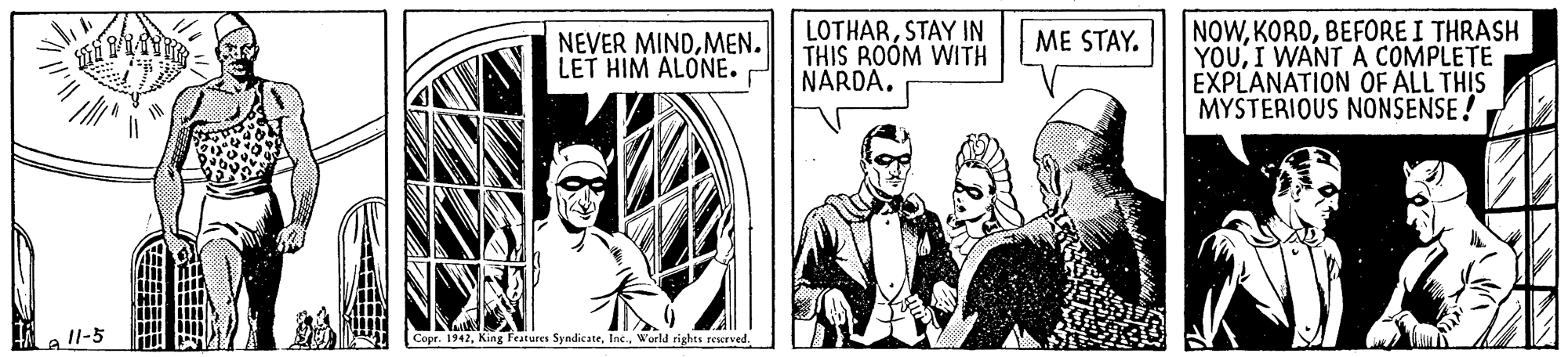 Illustration OCR: LOTHARSTAY IN THIS ROOM WITH NARDA. NOWBEFORE I THRASH YOUI WANT A COMPLETE EXPLANATION OF ALL THIS MYSTERIOUS NONSENSE ! ME STAY. NEVER MINDMEN. LET HIM ALONE. e ll-5 Copr. 1942. King Features SyndicateWorld rights recrved. LOTHARSTAY IN THIS ROOM WITH NARDA. NOWBEFORE I THRASH YOUI WANT A COMPLETE EXPLANATION OF ALL THIS MYSTERIOUS NONSENSE ! ME STAY. NEVER MINDMEN. LET HIM ALONE. e ll-5 Copr. 1942. King Features SyndicateWorld rights recrved.
