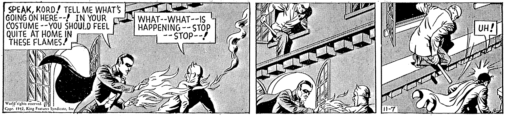 Parallel OCR: SPEAKKORD! TELL ME WHAT'S GOING ON HERE--! IN YOUR COSTUME --YOU SHOULD FEEL QUITE AT HOME IN THESE FLAMES! WHAT--WHAT--IS HAPPENING -- STÓP STOP-- UH! World rights reserved. Copr. 1942Inc SPEAKKORD! TELL ME WHAT'S GOING ON HERE--! IN YOUR COSTUME --YOU SHOULD FEEL QUITE AT HOME IN THESE FLAMES! WHAT--WHAT--IS HAPPENING -- STÓP STOP-- UH! World rights reserved. Copr. 1942King Features Syndicate