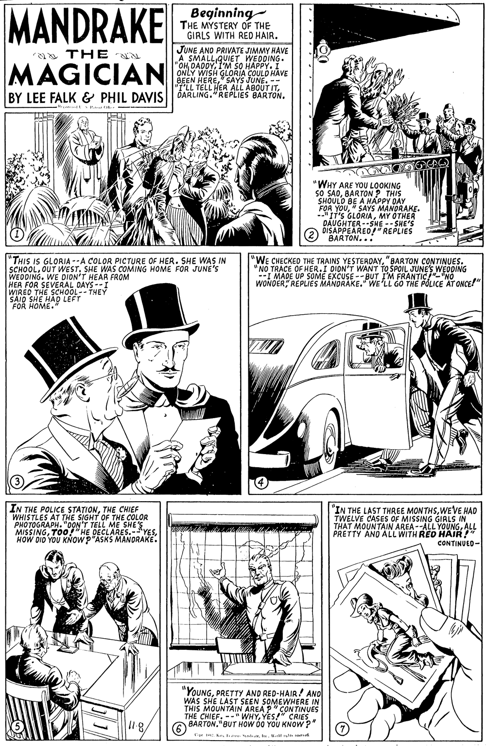 Newspaper OCR: MANDRAKE Beginning THE MYSTERY OF THE GIRLS WITH RED HAIR. JUNE AND PRIVATE JIMMY HAVE ax THE "a SMALL QUIET WEDDING. MAGICIAN SO HAPPY. I ONLY WISH GLORIA COULD HAVE BEEN HERE" SAYS JUNE. -- "T'LL TELL HER ALL ABOUT ITBY LEE FALK & PHIL DAVIS|| DARLING."REPLIES BARTON. "WHY ARE YOU LOOKING sO SÃOBARTON? THIS SHOULO BE A HÁPPY DAY FOR YOU" SAYS MANORAKE. -"IT's GLORIAMY OTHER DAUGHTER --SHE -- SHE'S DISAPPEARED!" REPLIES (2) "BARTON... "THIS IS GLORIA --A COLOR PICTURE OF HER. SHE WAS IN SCHOOLSHE WAS COMING HOME FOR JUNE'S WEDDING. WE DION'T HEAR FROM HER FOR SEVERAL DAYS--I WIRED THE SCHOOL-- THEY SAID SHE HAD LEFT FOR HOME. "WE CHECKED THE TRAINS YESTEROAY"BARTON CONTINUES. NO TRACE OF HER.I DION'T WANT TO SPOIL JUNE'S WEDDING --I MADE UP SOME EXCUSE -- BUT I'M FRANTIC!"- "NO WONOERREPLIES MANORAKE." WE LL GO THE POLICE AT ONCE!" IN THE POLICE STATIONTHE CHIEF WHISTLES AT THE SIGHT OF THE COLOR PHOTOGRAPH. "0ON'T TELL ME SHE'S MISSINGHOW DID YOU KNOW "ASKS MANORAKE. "IN THE LAST THREE MONTHSWE'VE HAD TWELVE CASES OF MISSING GIRLS IN THAT MOUNTAIN AREA--ALL YOUNGALL PRETTY ANO ALL WITH RED HAIR! CONTINUED- "YOUNGPRETTY AND RED-HAIR! ANO WAS SHE LAST SEEN SOMEWHERE IN THIS MOUNTAIN AREA P" CONTINUES THE CHIEF. --" WHYYES!" CRIES A BARTON"BUT HOW 00 YOU KNOW ?" I1.8/ e . Ke a stata. Bi slh MANDRAKE Beginning THE MYSTERY OF THE GIRLS WITH RED HAIR. JUNE AND PRIVATE JIMMY HAVE ax THE "a SMALL QUIET WEDDING. MAGICIAN SO HAPPY. I ONLY WISH GLORIA COULD HAVE BEEN HERE" SAYS JUNE. -- "T'LL TELL HER ALL ABOUT ITBY LEE FALK & PHIL DAVIS|| DARLING."REPLIES BARTON. "WHY ARE YOU LOOKING sO SÃOBARTON? THIS SHOULO BE A HÁPPY DAY FOR YOU" SAYS MANORAKE. -"IT's GLORIAMY OTHER DAUGHTER --SHE -- SHE'S DISAPPEARED!" REPLIES (2) "BARTON... "THIS IS GLORIA --A COLOR PICTURE OF HER. SHE WAS IN SCHOOLOUT WESTSHE WAS COMING HOME FOR JUNE'S WEDDING. WE DION'T HEAR FROM HER FOR SEVERAL DAYS--I WIRED THE SCHOOL-- THEY SAID SHE HAD LEFT FOR HOME. "WE CHECKED THE TRAINS YESTEROAY"BARTON CONTINUES. NO TRACE OF HER.I DION'T WANT TO SPOIL JUNE'S WEDDING --I MADE UP SOME EXCUSE -- BUT I'M FRANTIC!"- "NO WONOERREPLIES MANORAKE." WE LL GO THE POLICE AT ONCE!" IN THE POLICE STATIONTHE CHIEF WHISTLES AT THE SIGHT OF THE COLOR PHOTOGRAPH. "0ON'T TELL ME SHE'S MISSINGTOO7"HE DECLARES.-YESHOW DID YOU KNOW "ASKS MANORAKE. "IN THE LAST THREE MONTHSWE'VE HAD TWELVE CASES OF MISSING GIRLS IN THAT MOUNTAIN AREA--ALL YOUNGALL PRETTY ANO ALL WITH RED HAIR! CONTINUED- "YOUNGPRETTY AND RED-HAIR! ANO WAS SHE LAST SEEN SOMEWHERE IN THIS MOUNTAIN AREA P" CONTINUES THE CHIEF. --" WHYYES!" CRIES A BARTON"BUT HOW 00 YOU KNOW ?" I1.8/ e . Ke a stata. Bi slh