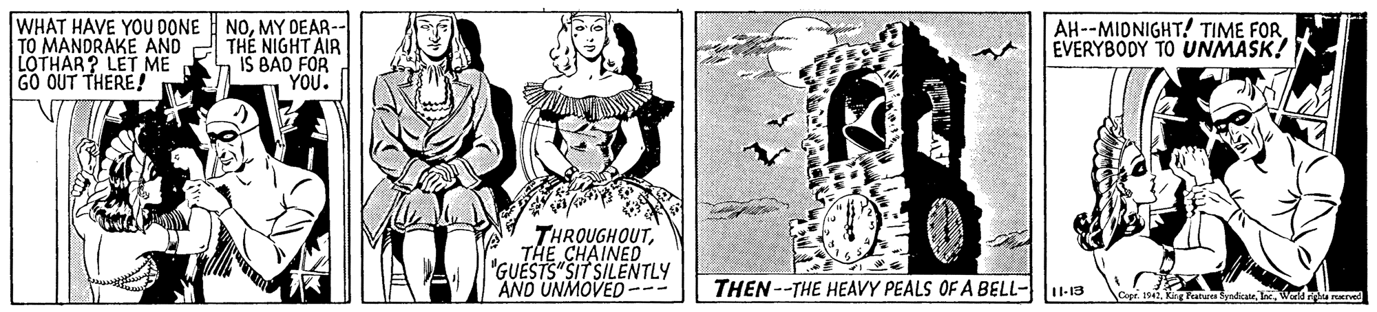 Sleeve OCR: WHAT HAVE YOU DONE NOMY DEAR-- TO MANDRAKE AND LOTHAR? LET ME GO OUT THERE! THE NIGHT AIR IS BAD FOR YOU. AH--MIDNIGHT! TIME FOR EVERYBODY TO UNMASK! THROUGHOUTTHE CHAINED "GUESTS"SIT SILENTLY AND UNMOVED --- THEN--THE HEAVY PEALS OF A BELL-1-13 Copr. 194. K Fatrea SyndicateWald merved WHAT HAVE YOU DONE NOMY DEAR-- TO MANDRAKE AND LOTHAR? LET ME GO OUT THERE! THE NIGHT AIR IS BAD FOR YOU. AH--MIDNIGHT! TIME FOR EVERYBODY TO UNMASK! THROUGHOUTTHE CHAINED "GUESTS"SIT SILENTLY AND UNMOVED --- THEN--THE HEAVY PEALS OF A BELL-1-13 Copr. 194. K Fatrea SyndicateWald merved