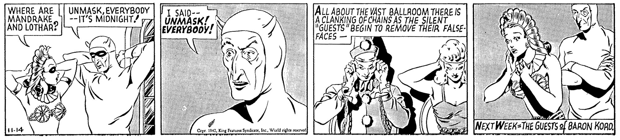Jaw OCR: WHERE ARE MANDRAKE AND LOTHAR? I SAID-- UNMASK! EVERYBODY! ALL ABOUT THE VAST BALLROOM THERE IS A CLANKING OF CHAINS AS THE SILENT "GUESTS "BEGIN TO REMOVE THEIR FALSE- FACES UNMASKEVERYBODY --IT'S MIDNIGHT NEXTWEEK-THE GUESTS of BARON KORD. 11-14 Copt. 1942Wirld righta rerved WHERE ARE MANDRAKE AND LOTHAR? I SAID-- UNMASK! EVERYBODY! ALL ABOUT THE VAST BALLROOM THERE IS A CLANKING OF CHAINS AS THE SILENT "GUESTS "BEGIN TO REMOVE THEIR FALSE- FACES UNMASKEVERYBODY --IT'S MIDNIGHT NEXTWEEK-THE GUESTS of BARON KORD. 11-14 Copt. 1942King Features SyndicateWirld righta rerved