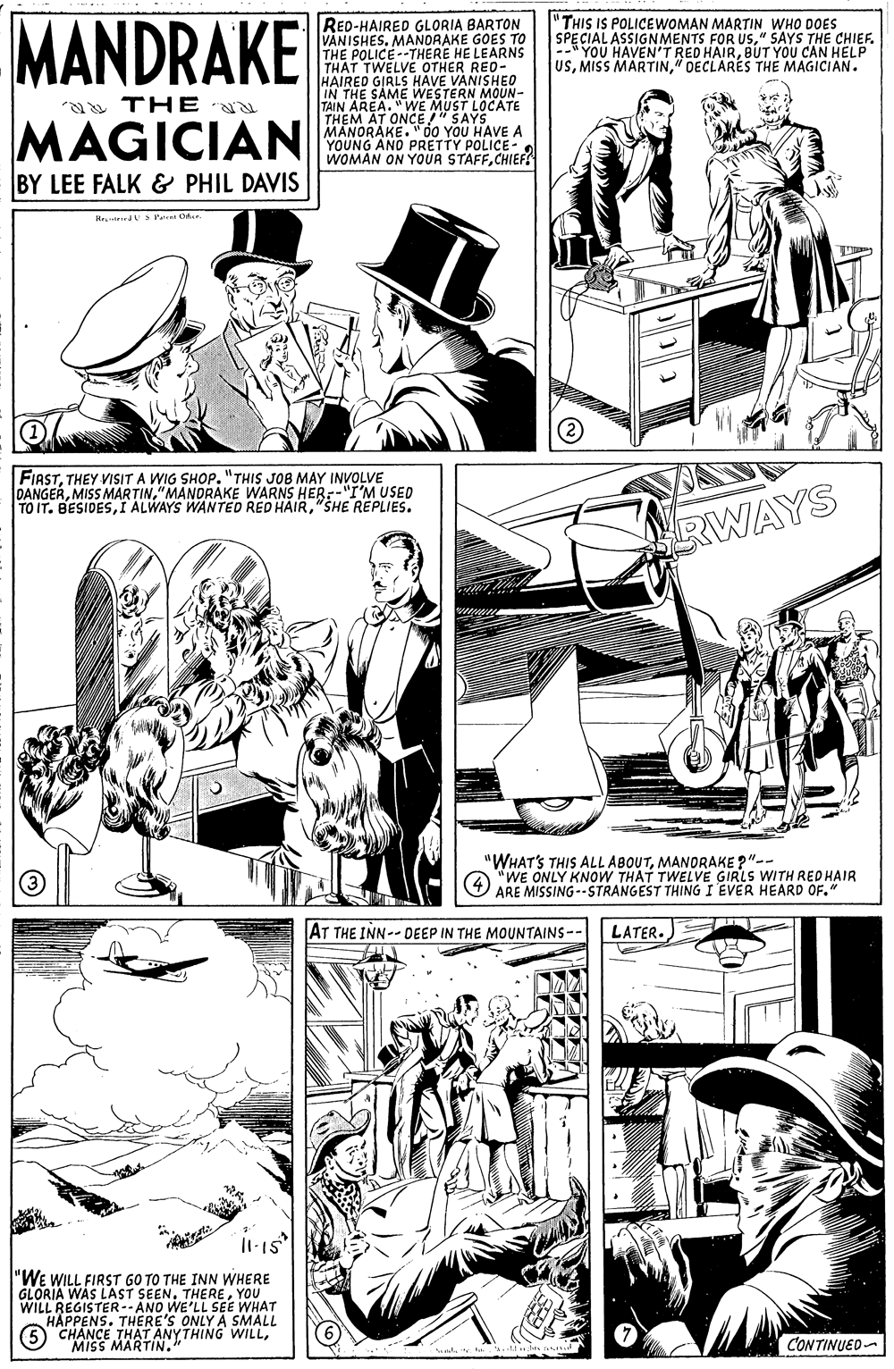 Organism OCR: MANDRAKE RED-HAIRED GLORIA BARTON VANISHES. MANORAKE GOES TO THE POLICE--THERE HE LEARNS THAT TWELVE OTHER RED- HAIRED GIRLS HAVE VANISHE0 IN THE SAME WESTERN MOUN- TAIN AREA. "WE MUST LOCATE THEM AT ONCE!" SAYS MANORAKE. "00 YOU HAVE A YOUNG ANO PRETTY POLICE- WOMAN ON YOUR STAFFCHIEF "THIS IS POLICEWOMAN MARTIN WHO DOES SPECIAL ASSIGNMENTS FOR US" SAYS THE CHIEF. BÚT YOU CAN HELP RED HATRES THE MAGICIAN. USMic HAVEN THE MAGICIAN BY LEE FALK & PHIL DAVIS FIASTTHEY VISIT A WIG SHOP. "THIS JOB MAY INVOLVE DANGER"MANDRAKE WARNS HER--"I'M USED TO IT. BESIDES"SHE REPLIES. SRWAYS "WHAT'S THIS ALL ABOUTMANORAKE ?"-- WE ONLY KNOW THAT TWELVE GIRLS WITH RED HAIR ARE MISSING--STRANGEST THING I EVER HEARD OF." AT THE INN-- DEEP IN THE MOUNTAINS-- LATER. "WE WILL FIRST G0 TO THE INN WHERE GLORIA WAS LÁST SEENYOU WILL REGISTER--ANO WE'LL SEE WHAT HAPPENS. THERE'S ONLY A SMAL 6"CHANCE THAT ANYTHING WILLMISS MARTIN." CONTINUED- MANDRAKE RED-HAIRED GLORIA BARTON VANISHES. MANORAKE GOES TO THE POLICE--THERE HE LEARNS THAT TWELVE OTHER RED- HAIRED GIRLS HAVE VANISHE0 IN THE SAME WESTERN MOUN- TAIN AREA. "WE MUST LOCATE THEM AT ONCE!" SAYS MANORAKE. "00 YOU HAVE A YOUNG ANO PRETTY POLICE- WOMAN ON YOUR STAFFCHIEF "THIS IS POLICEWOMAN MARTIN WHO DOES SPECIAL ASSIGNMENTS FOR US" SAYS THE CHIEF. BÚT YOU CAN HELP RED HATRES THE MAGICIAN. USMic HAVEN THE MAGICIAN BY LEE FALK & PHIL DAVIS FIASTTHEY VISIT A WIG SHOP. "THIS JOB MAY INVOLVE DANGERMISS MARTIN"MANDRAKE WARNS HER--"I'M USED TO IT. BESIDESI ALWAYS WANTED RED HAIR"SHE REPLIES. SRWAYS "WHAT'S THIS ALL ABOUTMANORAKE ?"-- WE ONLY KNOW THAT TWELVE GIRLS WITH RED HAIR ARE MISSING--STRANGEST THING I EVER HEARD OF." AT THE INN-- DEEP IN THE MOUNTAINS-- LATER. "WE WILL FIRST G0 TO THE INN WHERE GLORIA WAS LÁST SEENYOU WILL REGISTER--ANO WE'LL SEE WHAT HAPPENS. THERE'S ONLY A SMAL 6"CHANCE THAT ANYTHING WILLMISS MARTIN." CONTINUED-