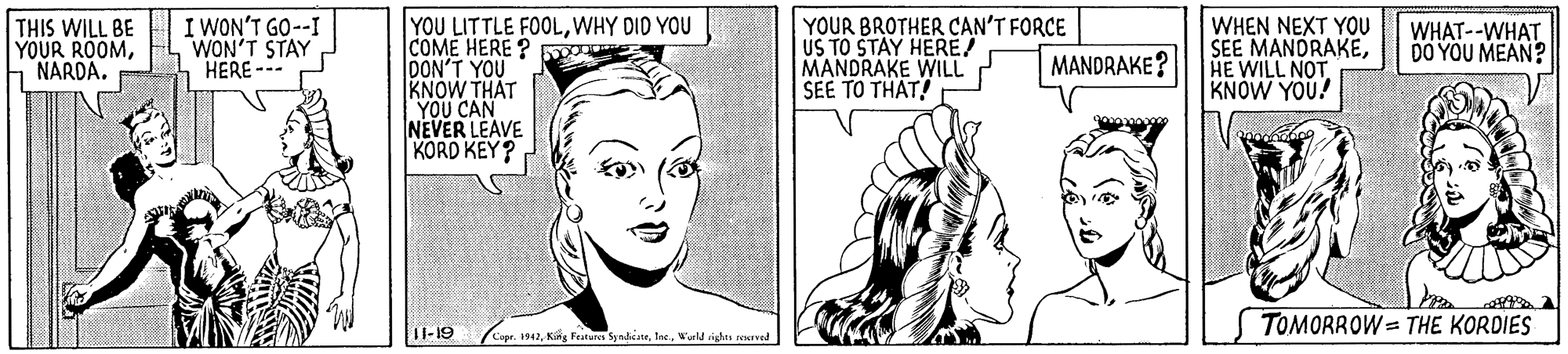 Cartoon OCR: I WON'T GO--I WON'T STAY HERE --- YOU LITTLE FOOLWHY DID YOU ICOME HERE ? DON'T YOU KNOW THAT YOU CAN NEVER LEAVE KORD KEY? YOUR BROTHER CAN'T FORCE US TO STAY HERE MANDRAKE WILL SEE TO THAT! WHEN NEXT YOU SEE MANDRAKEHE WILL NOT KNÓW YOU! THIS WILL BE YOUR ROOMNARDA. WHAT--WHAT DO YOU MEAN? MANDRAKE? TOMORROW = THE KORDIES 1I-19 pr. 1942Wurld ighis rerved I WON'T GO--I WON'T STAY HERE --- YOU LITTLE FOOLWHY DID YOU ICOME HERE ? DON'T YOU KNOW THAT YOU CAN NEVER LEAVE KORD KEY? YOUR BROTHER CAN'T FORCE US TO STAY HERE MANDRAKE WILL SEE TO THAT! WHEN NEXT YOU SEE MANDRAKEHE WILL NOT KNÓW YOU! THIS WILL BE YOUR ROOMNARDA. WHAT--WHAT DO YOU MEAN? MANDRAKE? TOMORROW = THE KORDIES 1I-19 pr. 1942Kig Featares SynhiateWurld ighis rerved