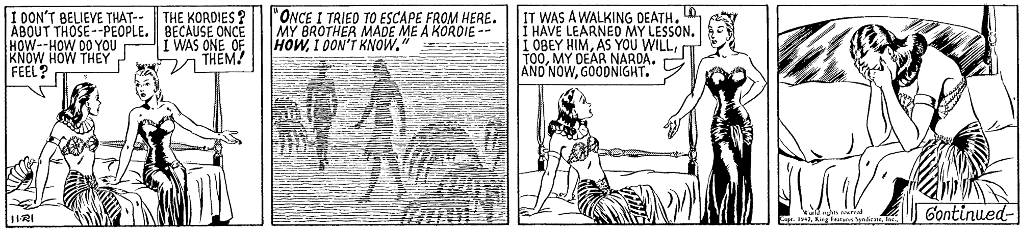 Illustration OCR: I DON'T BELIEVE THAT-- ABOUT THOSE--PEOPLE. BECAUSE ONCE HOW--HOW DO YOU "ONCE I TRIED TO ESCAPE FROM HERE. MY BROTHER MADE ME A KORDIE -- HOWI 0ON'T KNOW. IT WAS A WALKING DEATH. LO I HAVE LEARNEO MY LESSON. I OBEY HIMMY DEAR NARDA. AND NOWGOODNIGHT. THE KORDIES I WAS ONE OF THEM! FEEL? wald eghes ed Zape. 194fo. Gontinued- 1IRI I DON'T BELIEVE THAT-- ABOUT THOSE--PEOPLE. BECAUSE ONCE HOW--HOW DO YOU "ONCE I TRIED TO ESCAPE FROM HERE. MY BROTHER MADE ME A KORDIE -- HOWI 0ON'T KNOW. IT WAS A WALKING DEATH. LO I HAVE LEARNEO MY LESSON. I OBEY HIMAS YOU WILLMY DEAR NARDA. AND NOWGOODNIGHT. THE KORDIES I WAS ONE OF THEM! FEEL? wald eghes ed Zape. 194Kin Tn Syadcatefo. Gontinued- 1IRI
