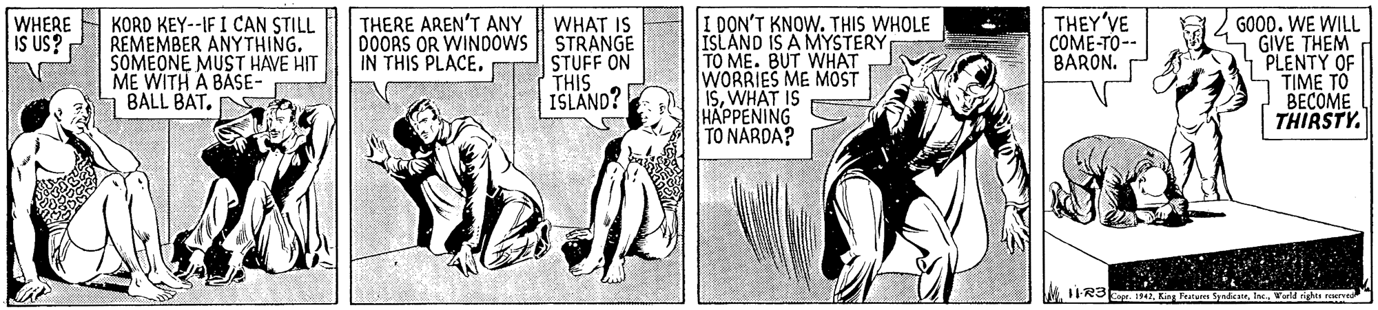 Parallel OCR: THEY'VE COME-TO-- BARON. KORD KEY--IF I CAN STILL REMEMBER ANYTHING. SOMEONE MUST HAVE HIT ME WITH A BASE- BALL BAT. I DON'T KNOW. THIS WHOLE ISLAND IS A MYSTERY TO ME. BUT WHAT WORRIES ME MOST ISWHAT IS HAPPENING TO NARDA? GOO0. WE WILL GIVE THEM PLENTY OF TIME TO BECOME THIRSTY. WHERE IS US? THERE AREN'T ANY WHAT DOORS OR WINDOWS STRANGE STUFF ON THIS ISLAND? IN THIS PLACE. M. 11-R3er. 14Inc. World rights reer THEY'VE COME-TO-- BARON. KORD KEY--IF I CAN STILL REMEMBER ANYTHING. SOMEONE MUST HAVE HIT ME WITH A BASE- BALL BAT. I DON'T KNOW. THIS WHOLE ISLAND IS A MYSTERY TO ME. BUT WHAT WORRIES ME MOST ISWHAT IS HAPPENING TO NARDA? GOO0. WE WILL GIVE THEM PLENTY OF TIME TO BECOME THIRSTY. WHERE IS US? THERE AREN'T ANY WHAT DOORS OR WINDOWS STRANGE STUFF ON THIS ISLAND? IN THIS PLACE. M. 11-R3er. 14King Features SyndicateInc. World rights reer