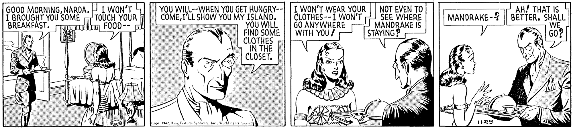 Gesture OCR: GOOD MORNINGNARDA. PI WON'T4 I BROUGHT YOU SOME BREAKFAST. TNOI m FOOD-- YOU WILL--WHEN YOU GET HUNGRY-- COMEI'LL SHOW YOU MY ISLAND. YOU WILL FIND SOME CLOTHES IN THE CLÓSET. I WON'T WEAR YOUR CLOTHES--I WON'T GO ANYWHERE WITH YOU! NOT EVEN TO SEE WHERE MANDRAKE IS STÄYING? AH! THAT IS 4 MANDRAKE-? BETTER. SHALL WE GO? TOUCH YOUR Cope 194. King Featares Syndene. Inc. Wrld nghts e GOOD MORNINGNARDA. PI WON'T4 I BROUGHT YOU SOME BREAKFAST. TNOI m FOOD-- YOU WILL--WHEN YOU GET HUNGRY-- COMEI'LL SHOW YOU MY ISLAND. YOU WILL FIND SOME CLOTHES IN THE CLÓSET. I WON'T WEAR YOUR CLOTHES--I WON'T GO ANYWHERE WITH YOU! NOT EVEN TO SEE WHERE MANDRAKE IS STÄYING? AH! THAT IS 4 MANDRAKE-? BETTER. SHALL WE GO? TOUCH YOUR Cope 194. King Featares Syndene. Inc. Wrld nghts e