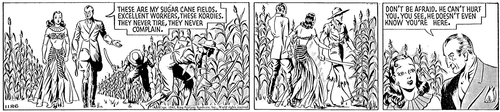 Adaptation OCR: THESE ARE MY SUGAR CANE FIELDS. EXCELLENT WORKERSTHESE KORDIES. THEY NEVER TIRETHEY NEVER COMPLAIN. DON'T BE AFRAID. HE CAN'T HURF YOU. YOU SEEHE DOESN'T EVEN KNOW YOU'RE HERE. 1IR6 alicopr. 142W'arld rign ered THESE ARE MY SUGAR CANE FIELDS. EXCELLENT WORKERSTHESE KORDIES. THEY NEVER TIRETHEY NEVER COMPLAIN. DON'T BE AFRAID. HE CAN'T HURF YOU. YOU SEEHE DOESN'T EVEN KNOW YOU'RE HERE. 1IR6 alicopr. 142Kipa F SydcateW'arld rign ered