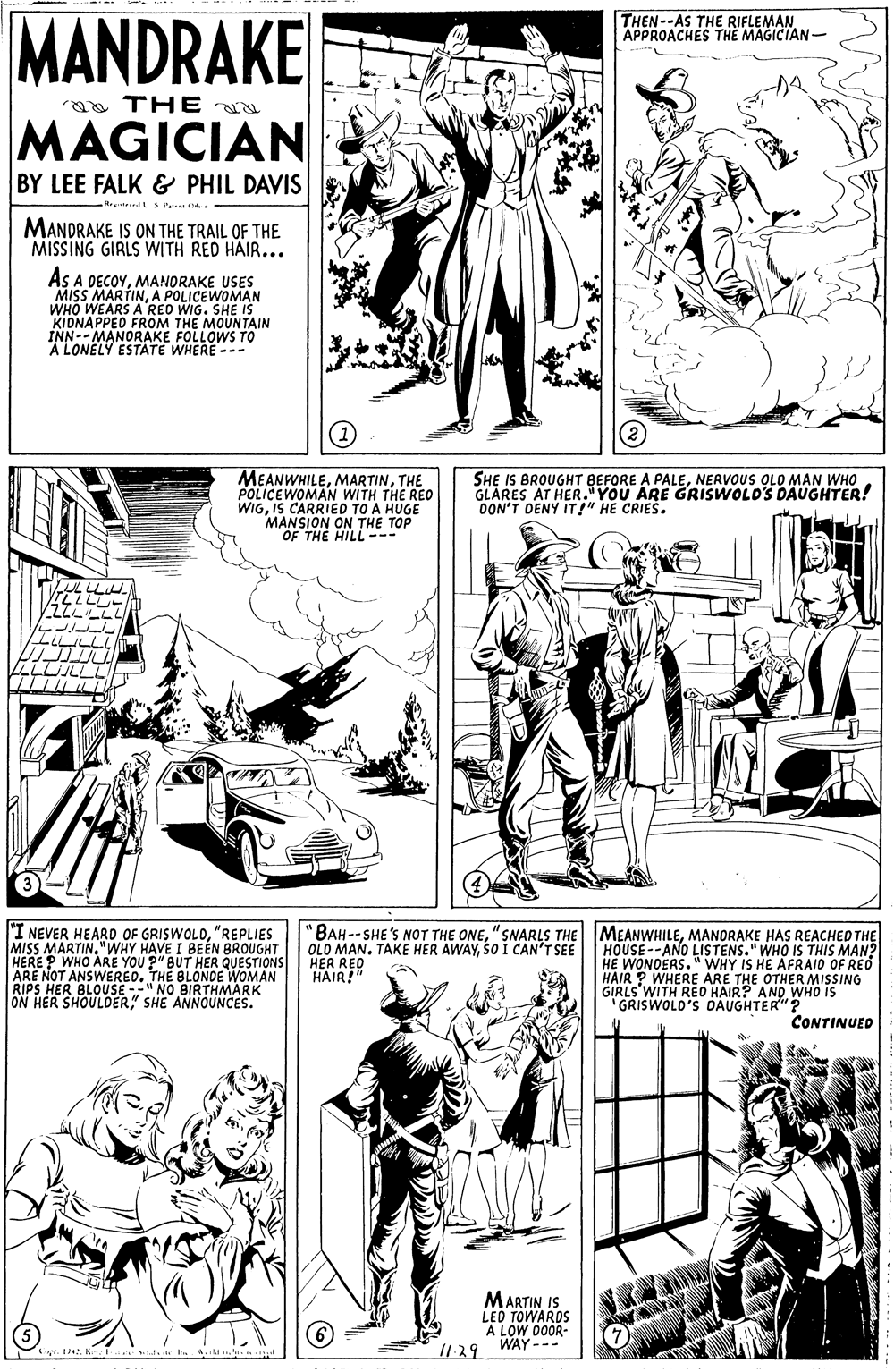 Mammal OCR: MANDRAKE THEN--AS THE RIFLEMAN APPROACHES THE MAGICIAN- a TH E MAGICIAN BY LEE FALK & PHIL DAVIS 5 Pa MANDRAKE IS ON THE TRAIL OF THE MISSING GIRLS WITH RED HAIR... AS A DECOYMANORAKE USES MISS MARTINA POLICEWOMAN WHO WEARS A RED WIG. SHE IS KIDNAPPED FROM THE MOUNTAIN INN-- MANORAKE FOLLOWS TO A LONELY ESTATE WHERE --- MEANWHILETHE POLICEWOMAN WITH THE REO WIGIS CARRIED TO A HUGE MANSION ON THE TOP OF THE HILL--- SHE IS BROUGHT BEFORE A PALENERVOUS OLO MAN WHO GLARES AT HER."YOU ARE GRISWOLDS DAUGHTER! OON'T DENY IT!" HE CRIES. LULLLIH "I NEVER HEARD OF GRISWOLD"REPLIES "BAH--SHE'S NOT THE ONEMANORAKE HAS REACHED THE THIS MAN? I BEÉN BROUGHT OLO MAN. TAKE HER AWAYSO I CAN'T SEE HER RED HAIR!" HOUSE--ANO LISTENS." WHO HE WONDERS." WHY IS HE AFRAID OF REÓ HAIR ? WHERE ARE THE OTHER MISSING GIRLS WITH RED HAIR? AND WHO IS GRISWOLO'S DAUGHTER"? MISS MARTINA RE YOU ?" BUT HER QUESTIONS "WHY HAVE I HERE ? ARE NOT ANSWERED. THE BLONDE WOMAN RIPS HER BLOUSE -" NO BIRTHMARK ON HER SHOULDER" SHE ANNOUNCES. CONTINUED MARTIN IS LED TOWARDS A LOW 00OR- WAY --- MANDRAKE THEN--AS THE RIFLEMAN APPROACHES THE MAGICIAN- a TH E MAGICIAN BY LEE FALK & PHIL DAVIS 5 Pa MANDRAKE IS ON THE TRAIL OF THE MISSING GIRLS WITH RED HAIR... AS A DECOYMANORAKE USES MISS MARTINA POLICEWOMAN WHO WEARS A RED WIG. SHE IS KIDNAPPED FROM THE MOUNTAIN INN-- MANORAKE FOLLOWS TO A LONELY ESTATE WHERE --- MEANWHILETHE POLICEWOMAN WITH THE REO WIGIS CARRIED TO A HUGE MANSION ON THE TOP OF THE HILL--- SHE IS BROUGHT BEFORE A PALENERVOUS OLO MAN WHO GLARES AT HER."YOU ARE GRISWOLDS DAUGHTER! OON'T DENY IT!" HE CRIES. LULLLIH "I NEVER HEARD OF GRISWOLD"REPLIES "BAH--SHE'S NOT THE ONE"SNARLS THE MEANWHILEMANORAKE HAS REACHED THE THIS MAN? I BEÉN BROUGHT OLO MAN. TAKE HER AWAYSO I CAN'T SEE HER RED HAIR!" HOUSE--ANO LISTENS." WHO HE WONDERS." WHY IS HE AFRAID OF REÓ HAIR ? WHERE ARE THE OTHER MISSING GIRLS WITH RED HAIR? AND WHO IS GRISWOLO'S DAUGHTER"? MISS MARTINA RE YOU ?" BUT HER QUESTIONS "WHY HAVE I HERE ? ARE NOT ANSWERED. THE BLONDE WOMAN RIPS HER BLOUSE -" NO BIRTHMARK ON HER SHOULDER" SHE ANNOUNCES. CONTINUED MARTIN IS LED TOWARDS A LOW 00OR- WAY ---