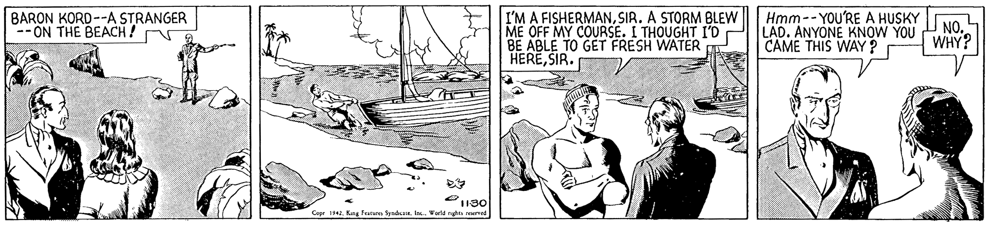 Naval architecture OCR: BARON KORD--A STRANGER - ON THE BEACH! I'M A FISHERMANSIR. A STORM BLEW ME OFF MY COURSE. I THOUGHT I'D BE ABLE TO GET FRESH WATER HERESIR. Hmm -- YOU'RE A HUSKY LAD. ANYONE KNOW YOU CAME THIS WAY? NO. WHY? 130 Copr 1942Kng Features Syndae. In. World nghts reserved BARON KORD--A STRANGER - ON THE BEACH! I'M A FISHERMANSIR. A STORM BLEW ME OFF MY COURSE. I THOUGHT I'D BE ABLE TO GET FRESH WATER HERESIR. Hmm -- YOU'RE A HUSKY LAD. ANYONE KNOW YOU CAME THIS WAY? NO. WHY? 130 Copr 1942Kng Features Syndae. In. World nghts reserved