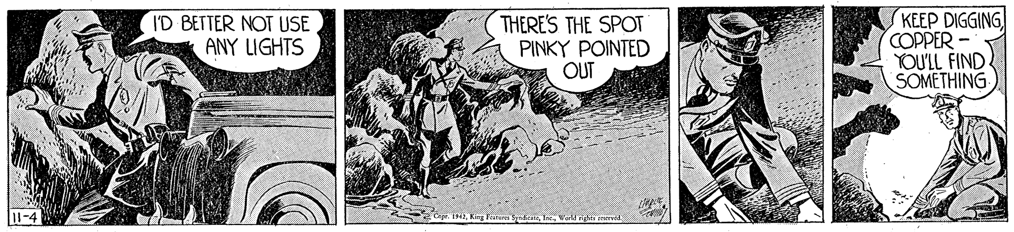Fictional character OCR: I'D BETTER NOT USE ANY LIGHTS THERE'S THE SPOT PINKY POINTED OUT KEEP DIGGING COPPER- YOU'LL FIND. SOMETHING you 11-4 1942World righti teerved I'D BETTER NOT USE ANY LIGHTS THERE'S THE SPOT PINKY POINTED OUT KEEP DIGGING COPPER- YOU'LL FIND. SOMETHING you 11-4 1942King Feature SnhcateWorld righti teerved