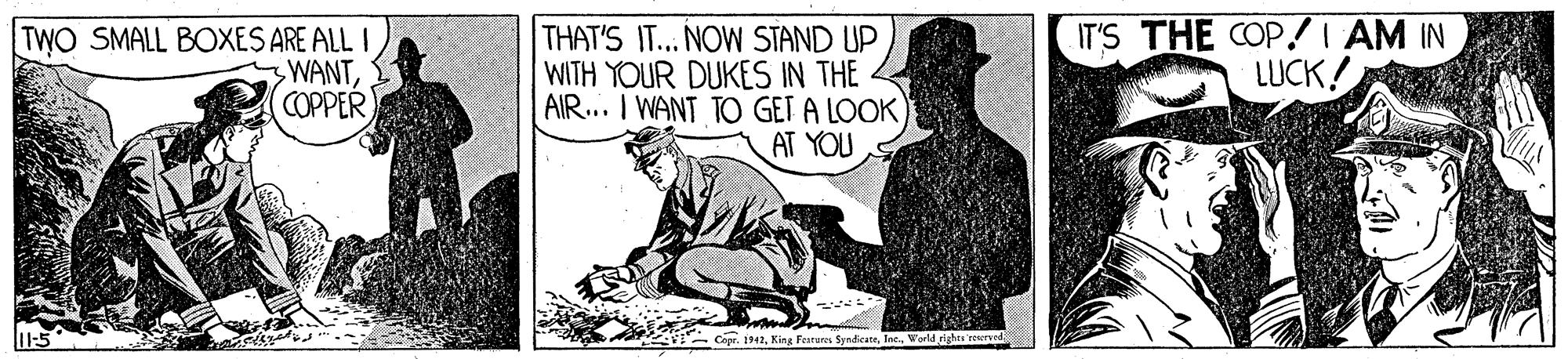 Conversation OCR: TWO SMALL BOXES ARE ALL I 3WANTCOPPER THAT'S IT... NOW STAND UP WITH YOUR DUKES IN THE AIR.. I WANT TO GET A LOOK AT YOU IT'S THE COP!I AM IN LUCK! Copr. 1942World righes reseraed TWO SMALL BOXES ARE ALL I 3WANTCOPPER THAT'S IT... NOW STAND UP WITH YOUR DUKES IN THE AIR.. I WANT TO GET A LOOK AT YOU IT'S THE COP!I AM IN LUCK! Copr. 1942King Ferures SyndicatsWorld righes reseraed