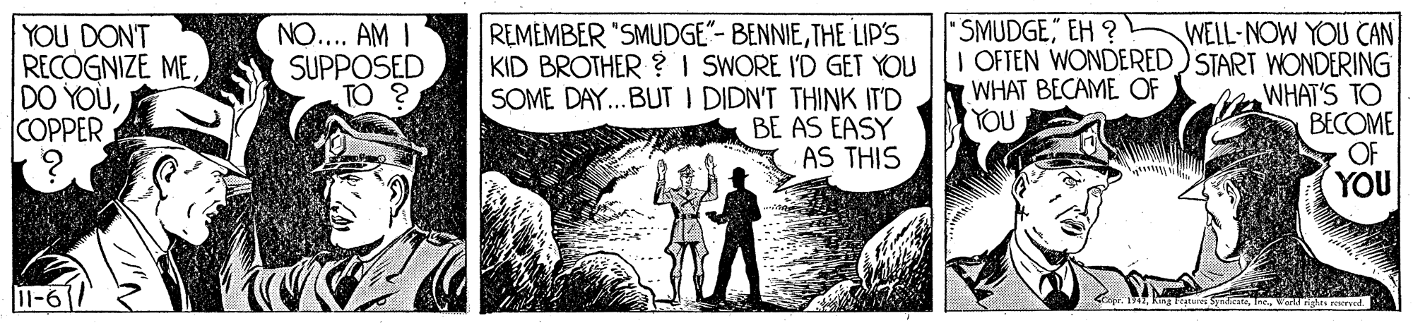 Drawing OCR: REMEMBER "SMUDGE"- BENNIETHE LIP'S KID BROTHER ? I SWORE I'D GET YOU SOME DAY...BUT I DIDN'T THINK IT'D BE AS EASY AS THIS SMUDGE" EH ? YOU DON'T RECOGNIZE MECOPPER WELL-NOW YOU CAN I OFTEN WONDERED)START WONDERING WHAT'S TO BECOME OF YOU NO.. AM I SUPPOSED TO ? WHAT BECAME OF YOU 11-6 king Featuri SyadeteVar ngars reserved REMEMBER "SMUDGE"- BENNIETHE LIP'S KID BROTHER ? I SWORE I'D GET YOU SOME DAY...BUT I DIDN'T THINK IT'D BE AS EASY AS THIS SMUDGE" EH ? YOU DON'T RECOGNIZE MEDO YOÙCOPPER WELL-NOW YOU CAN I OFTEN WONDERED)START WONDERING WHAT'S TO BECOME OF YOU NO.. AM I SUPPOSED TO ? WHAT BECAME OF YOU 11-6 king Featuri SyadeteVar ngars reserved