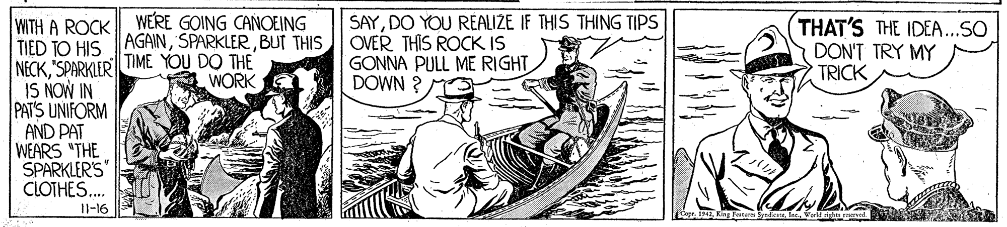Motor vehicle OCR: WERE GOING CAÑOEING AGAINBUT THIS SAYDO YOU REALIZE IF THIS THING TIPS OVER THIS ROCK IS GONNA PULL ME RIGHT DOWN ? WITH A ROCK TIED TO HIS NECK"SPARKIER TIME YOU DO THE IS NOW IN PAT'S UNIFORM AND PAT WEARS "THE SPARKLER'S" CLOTHES.. THAT'S THE IDEA ...SO DON'T TRY MY TRICK WÓRK I1-16 gr. 1942Int. Varl ihte reser WERE GOING CAÑOEING AGAINBUT THIS SAYDO YOU REALIZE IF THIS THING TIPS OVER THIS ROCK IS GONNA PULL ME RIGHT DOWN ? WITH A ROCK TIED TO HIS NECK"SPARKIER TIME YOU DO THE IS NOW IN PAT'S UNIFORM AND PAT WEARS "THE SPARKLER'S" CLOTHES.. THAT'S THE IDEA ...SO DON'T TRY MY TRICK WÓRK I1-16 gr. 1942King catures SyndieteInt. Varl ihte reser