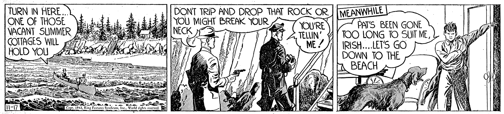 Comic book OCR: TURN IN HERE.. ONE OF THOSE VACANT SUMMER COTTAGES WILL HOLD YOU DONT TRIP AND DROP THAT ROCK ORMEANWHILE YOU MIGHT BREAK YOUR NECK YOU'RE TELLIN ME ? PAT'S BEEN GONE TOO LONG TO SUIT MEIRISH... LET'S GO DOWN TO THE BEACH Cope. 1942World righte reserved. TURN IN HERE.. ONE OF THOSE VACANT SUMMER COTTAGES WILL HOLD YOU DONT TRIP AND DROP THAT ROCK ORMEANWHILE YOU MIGHT BREAK YOUR NECK YOU'RE TELLIN ME ? PAT'S BEEN GONE TOO LONG TO SUIT MEIRISH... LET'S GO DOWN TO THE BEACH Cope. 1942King Festeres SyndicateWorld righte reserved.