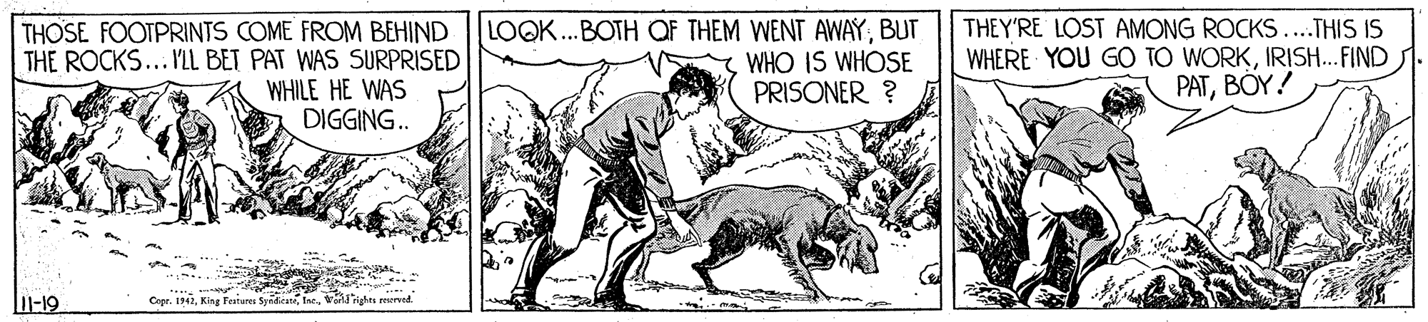 Working animal OCR: THOSE FOOTPRINTS COME FROM BEHIND THE ROCKS... 'LL BET PAT WAS SURPRISED WHILE HE WAS DIGGING.. LOOK.BOTH QF THEM WENT AWAY; BUT WHO IS WHOSE PRISONER ? THEY'RE LOST AMONG ROCKS....THIS IS WHERE YOU GO TO WORKIRISH.. FIND PATBÖY! .... * Copr. 1942ghts reerved. 1l-19 THOSE FOOTPRINTS COME FROM BEHIND THE ROCKS... 'LL BET PAT WAS SURPRISED WHILE HE WAS DIGGING.. LOOK.BOTH QF THEM WENT AWAY; BUT WHO IS WHOSE PRISONER ? THEY'RE LOST AMONG ROCKS....THIS IS WHERE YOU GO TO WORKIRISH.. FIND PATBÖY! .... * Copr. 1942King Featares Syndicateghts reerved. 1l-19