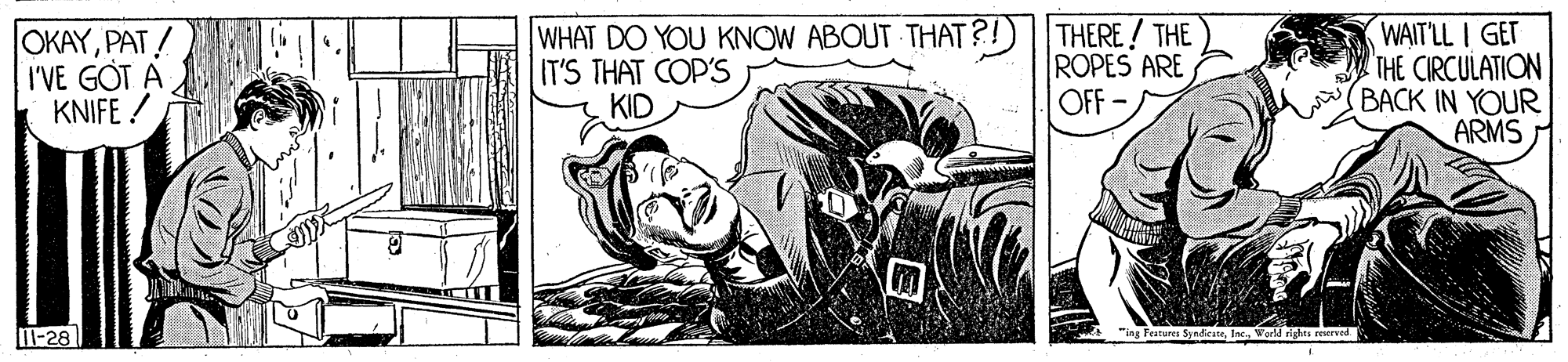Motor vehicle OCR: OKAYPAT ! I'VE GOT A KNIFE ! WHAT DO YOU KNOW ABOUT THAT ?! IT'S THAT COP'S KID THERE! THE ROPES ARE OFF -/ WAIT'LL I GET THE CIRCULATION BACK IN YOUR ARMS T-28 "ing Features SyndieteWorld righes reerved OKAYPAT ! I'VE GOT A KNIFE ! WHAT DO YOU KNOW ABOUT THAT ?! IT'S THAT COP'S KID THERE! THE ROPES ARE OFF -/ WAIT'LL I GET THE CIRCULATION BACK IN YOUR ARMS T-28 "ing Features SyndieteWorld righes reerved