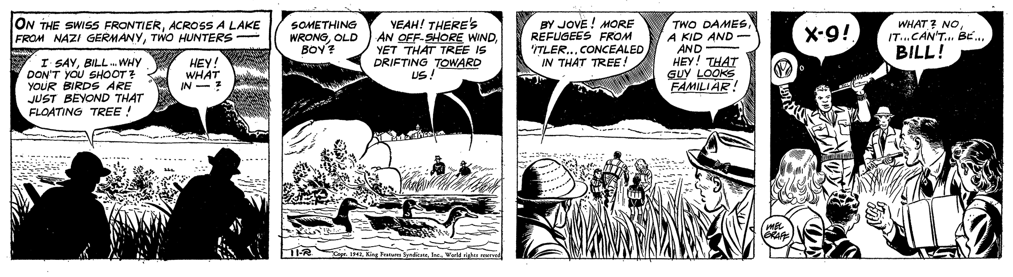 Art OCR: YEAH! THERE'S AN OFF-SHORE WINDYET THAT TREE IS DRIFTING TOWARD US! BY JOVE ! MORE REFUGEES FROM 'ITLER...CONCEALED IN THAT TREE! TWO DAMESA KID AND AND HEY! THAT GUY LOOKS FAMILIAR! ON THE SWISS FRONTIERACROSS A LAKE FROM NAZI GERMANYTWO HUNTERS SOMETHING WRONGOLD BOY? X-9! WHAT ? NO IT...CAN'T... BE. BILL! I SAYBILL. WHY DON'T YOU SHOOT YOUR BIRDS ARE JUST BEYOND THAT FLOATING TREE ! HEY! WHAT IN - z ...- .. agr. 194World righn reurd YEAH! THERE'S AN OFF-SHORE WINDYET THAT TREE IS DRIFTING TOWARD US! BY JOVE ! MORE REFUGEES FROM 'ITLER...CONCEALED IN THAT TREE! TWO DAMESA KID AND AND HEY! THAT GUY LOOKS FAMILIAR! ON THE SWISS FRONTIERACROSS A LAKE FROM NAZI GERMANYTWO HUNTERS SOMETHING WRONGOLD BOY? X-9! WHAT ? NO IT...CAN'T... BE. BILL! I SAYBILL. WHY DON'T YOU SHOOT YOUR BIRDS ARE JUST BEYOND THAT FLOATING TREE ! HEY! WHAT IN - z ...- .. agr. 194King Fucares SyrdesirWorld righn reurd