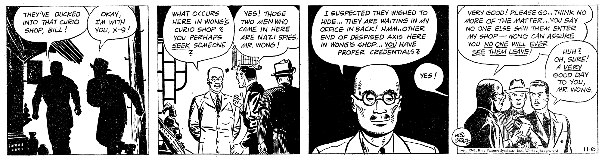 Comic book OCR: WHAT OCCURS HERE IN WONG'S CURIO SHOP ? YOU PERHAPS SEEK SOMEONE I SUSPECTED THEY WISHED TO HIDE. THEY ARE WAITING IN MY OFFICE IN BACK! HMM..OTHER END OF DESPISED AXIS HERE IN WONG'S SHOP... YOU HAVE PROPER CREDENTIALS ? VERY GOOD! PLEASE GO. THINK NO MORE OF THE MATTER.. YOU SAY NO ONE ELSE SAW THEM ENTER MY SHOP- WONG CAN ASSURE YOU NO ONE WILL EVER SEE THEM LEAVE! THEY'VE DUCKED INTO THAT CURIO SHOPBILL! OKAYI'M WITH YOUX-9! YES! THOSE TWO MEN WHO CAME IN HERE ARE NAZI SPIESMR. WONG! HUH? OHSURE! A VERY GOOD DAY TO YOUYES! Capr. 1942il n L tel T-6 WHAT OCCURS HERE IN WONG'S CURIO SHOP ? YOU PERHAPS SEEK SOMEONE I SUSPECTED THEY WISHED TO HIDE. THEY ARE WAITING IN MY OFFICE IN BACK! HMM..OTHER END OF DESPISED AXIS HERE IN WONG'S SHOP... YOU HAVE PROPER CREDENTIALS ? VERY GOOD! PLEASE GO. THINK NO MORE OF THE MATTER.. YOU SAY NO ONE ELSE SAW THEM ENTER MY SHOP- WONG CAN ASSURE YOU NO ONE WILL EVER SEE THEM LEAVE! THEY'VE DUCKED INTO THAT CURIO SHOPBILL! OKAYI'M WITH YOUX-9! YES! THOSE TWO MEN WHO CAME IN HERE ARE NAZI SPIESMR. WONG! HUH? OHSURE! A VERY GOOD DAY TO YOUMR. WONGYES! Capr. 1942Kng le Syndicateil n L tel T-6